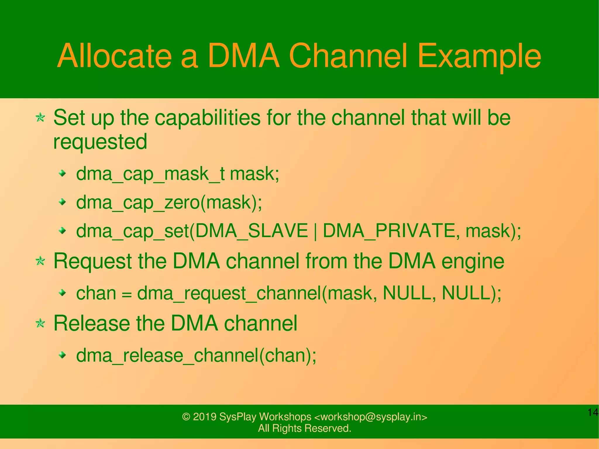 14© 2019 SysPlay Workshops <workshop@sysplay.in>
All Rights Reserved.
Allocate a DMA Channel Example
Set up the capabilities for the channel that will be
requested
dma_cap_mask_t mask;
dma_cap_zero(mask);
dma_cap_set(DMA_SLAVE | DMA_PRIVATE, mask);
Request the DMA channel from the DMA engine
chan = dma_request_channel(mask, NULL, NULL);
Release the DMA channel
dma_release_channel(chan);
 
