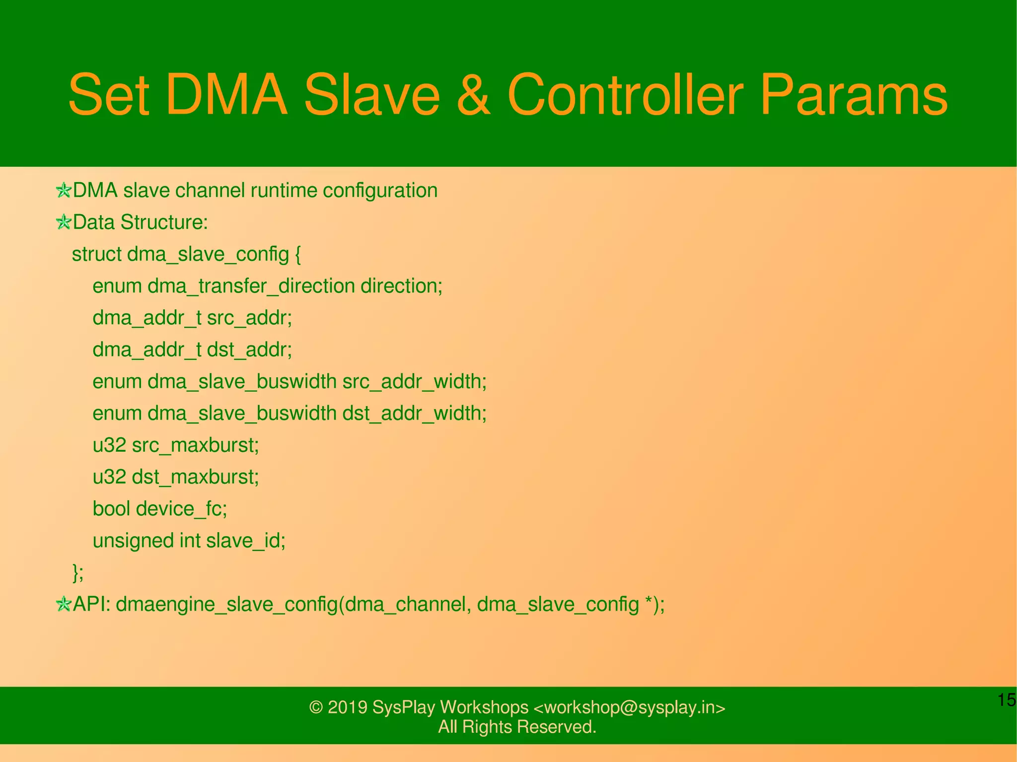 15© 2019 SysPlay Workshops <workshop@sysplay.in>
All Rights Reserved.
Set DMA Slave & Controller Params
DMA slave channel runtime configuration
Data Structure:
struct dma_slave_config {
enum dma_transfer_direction direction;
dma_addr_t src_addr;
dma_addr_t dst_addr;
enum dma_slave_buswidth src_addr_width;
enum dma_slave_buswidth dst_addr_width;
u32 src_maxburst;
u32 dst_maxburst;
bool device_fc;
unsigned int slave_id;
};
API: dmaengine_slave_config(dma_channel, dma_slave_config *);
 