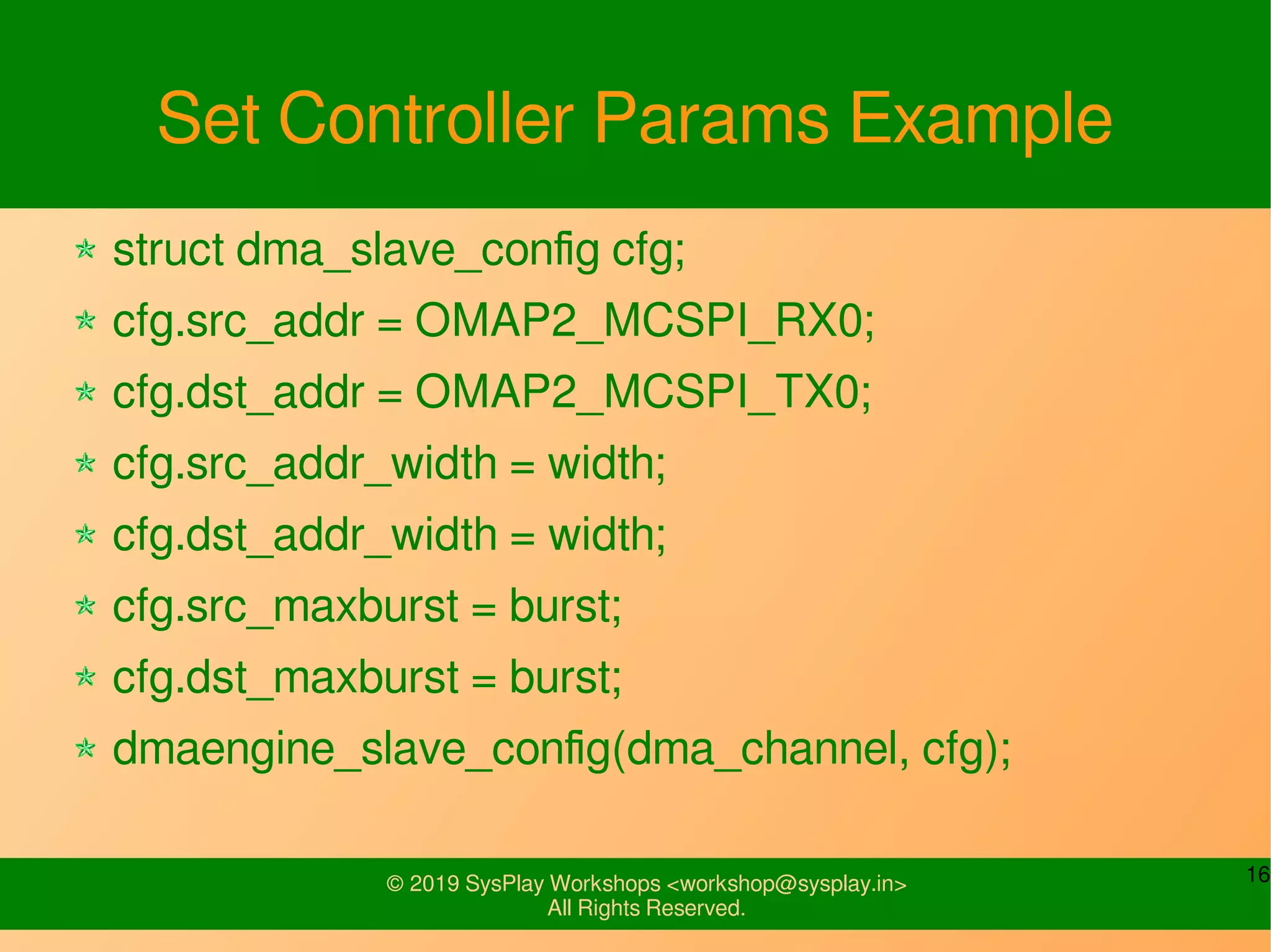 16© 2019 SysPlay Workshops <workshop@sysplay.in>
All Rights Reserved.
Set Controller Params Example
struct dma_slave_config cfg;
cfg.src_addr = OMAP2_MCSPI_RX0;
cfg.dst_addr = OMAP2_MCSPI_TX0;
cfg.src_addr_width = width;
cfg.dst_addr_width = width;
cfg.src_maxburst = burst;
cfg.dst_maxburst = burst;
dmaengine_slave_config(dma_channel, cfg);
 