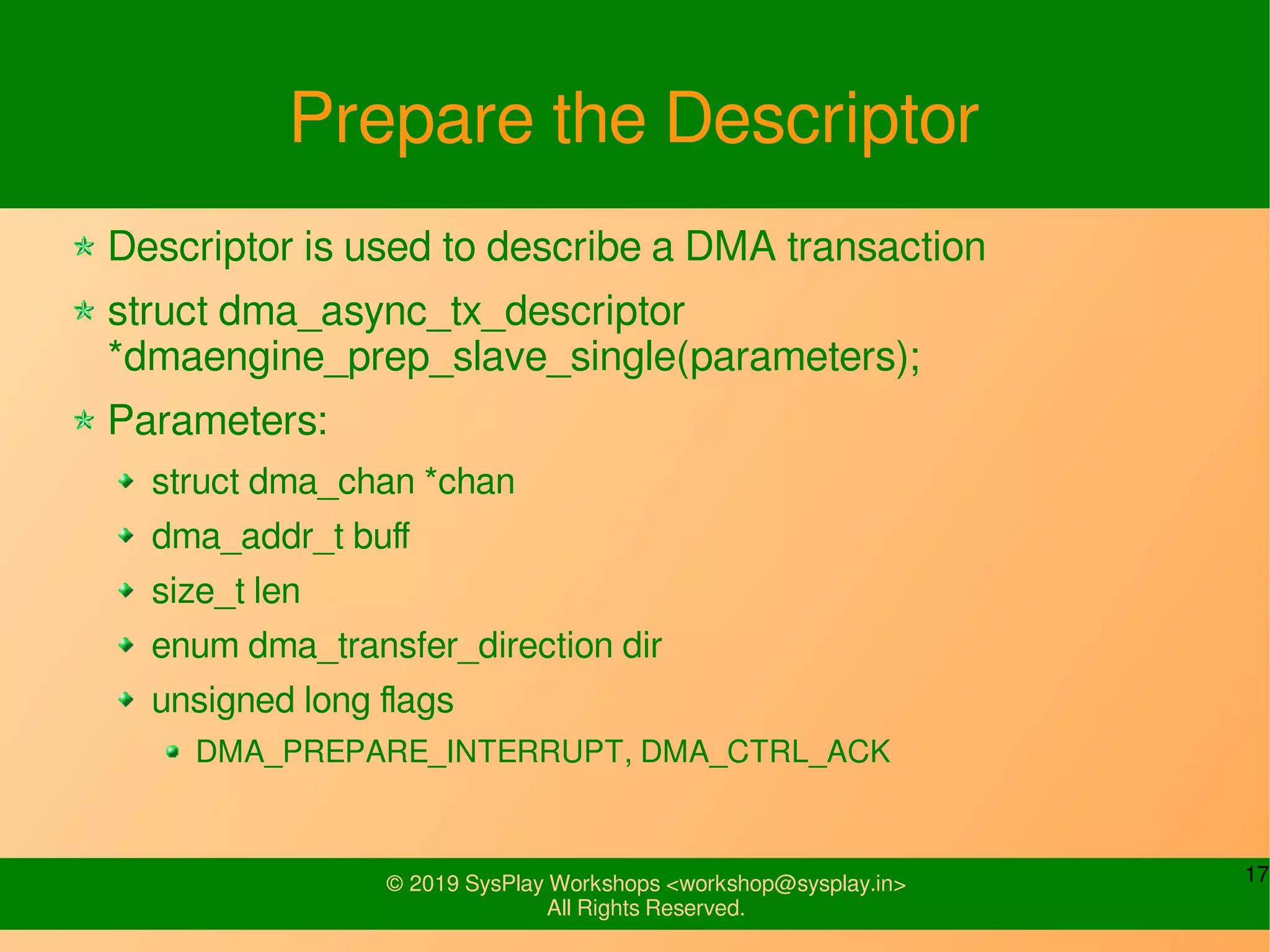 17© 2019 SysPlay Workshops <workshop@sysplay.in>
All Rights Reserved.
Prepare the Descriptor
Descriptor is used to describe a DMA transaction
struct dma_async_tx_descriptor
*dmaengine_prep_slave_single(parameters);
Parameters:
struct dma_chan *chan
dma_addr_t buff
size_t len
enum dma_transfer_direction dir
unsigned long flags
DMA_PREPARE_INTERRUPT, DMA_CTRL_ACK
 