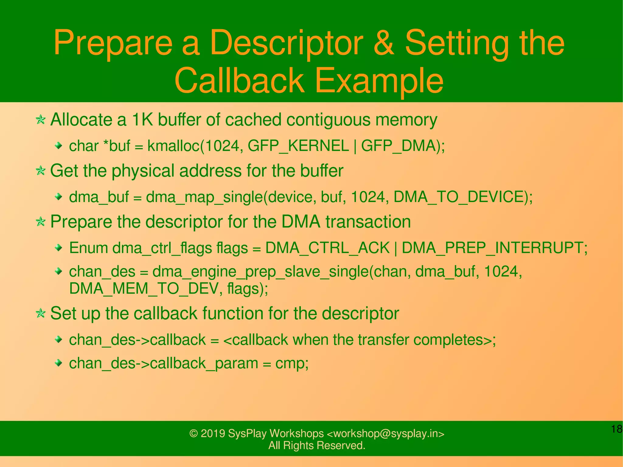 18© 2019 SysPlay Workshops <workshop@sysplay.in>
All Rights Reserved.
Prepare a Descriptor & Setting the
Callback Example
Allocate a 1K buffer of cached contiguous memory
char *buf = kmalloc(1024, GFP_KERNEL | GFP_DMA);
Get the physical address for the buffer
dma_buf = dma_map_single(device, buf, 1024, DMA_TO_DEVICE);
Prepare the descriptor for the DMA transaction
Enum dma_ctrl_flags flags = DMA_CTRL_ACK | DMA_PREP_INTERRUPT;
chan_des = dma_engine_prep_slave_single(chan, dma_buf, 1024,
DMA_MEM_TO_DEV, flags);
Set up the callback function for the descriptor
chan_des->callback = <callback when the transfer completes>;
chan_des->callback_param = cmp;
 