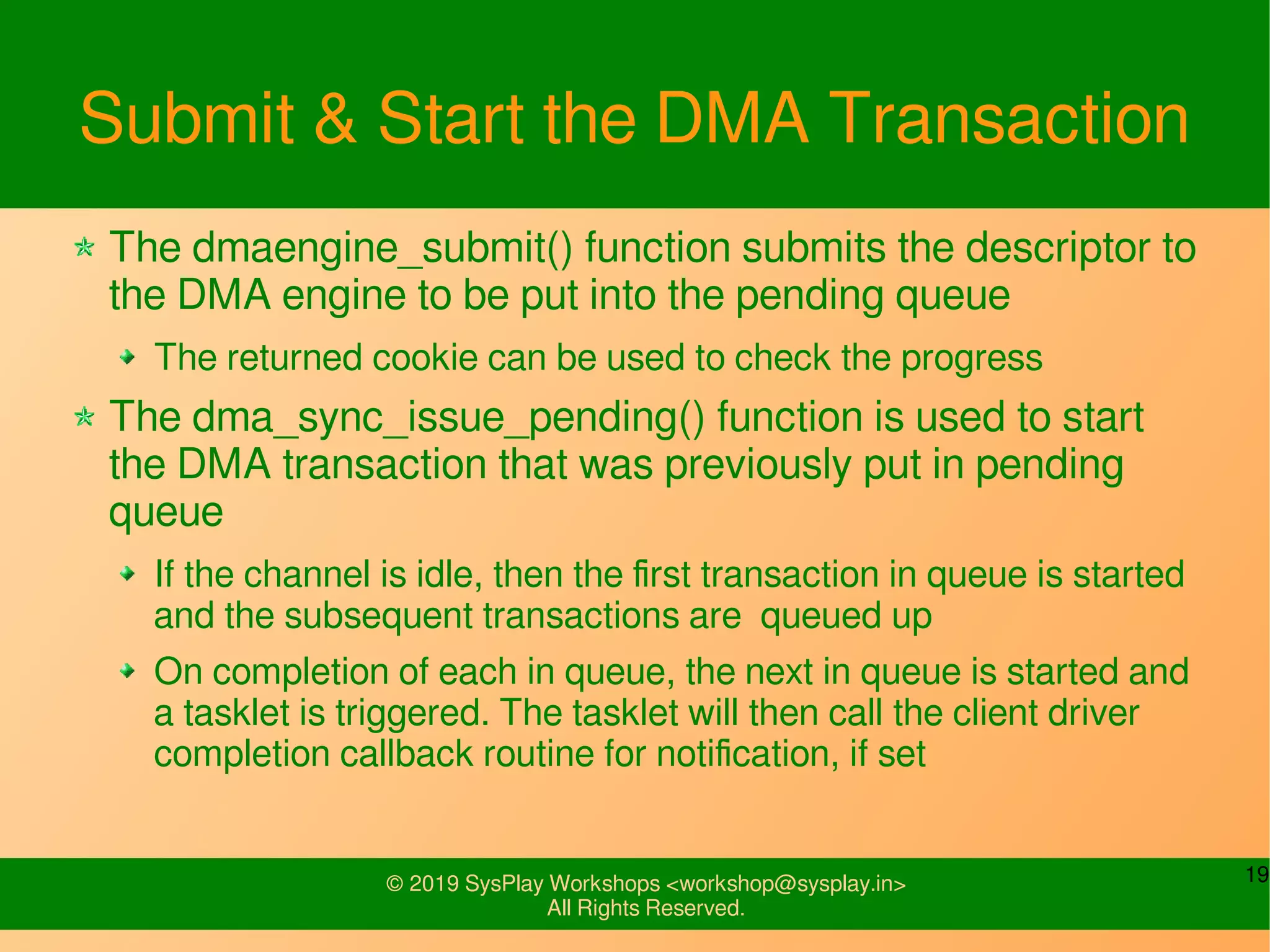 19© 2019 SysPlay Workshops <workshop@sysplay.in>
All Rights Reserved.
Submit & Start the DMA Transaction
The dmaengine_submit() function submits the descriptor to
the DMA engine to be put into the pending queue
The returned cookie can be used to check the progress
The dma_sync_issue_pending() function is used to start
the DMA transaction that was previously put in pending
queue
If the channel is idle, then the first transaction in queue is started
and the subsequent transactions are queued up
On completion of each in queue, the next in queue is started and
a tasklet is triggered. The tasklet will then call the client driver
completion callback routine for notification, if set
 