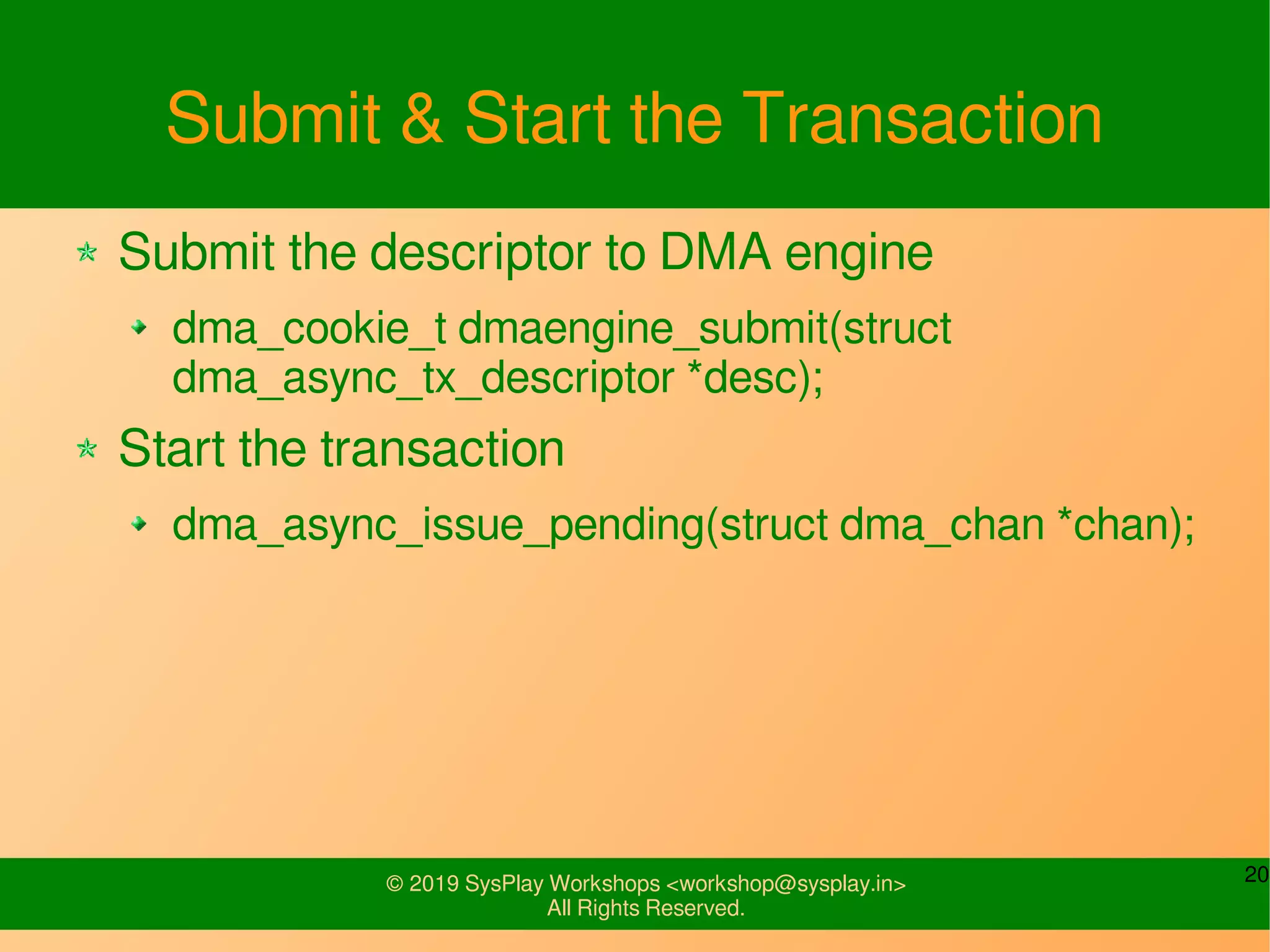 20© 2019 SysPlay Workshops <workshop@sysplay.in>
All Rights Reserved.
Submit & Start the Transaction
Submit the descriptor to DMA engine
dma_cookie_t dmaengine_submit(struct
dma_async_tx_descriptor *desc);
Start the transaction
dma_async_issue_pending(struct dma_chan *chan);
 