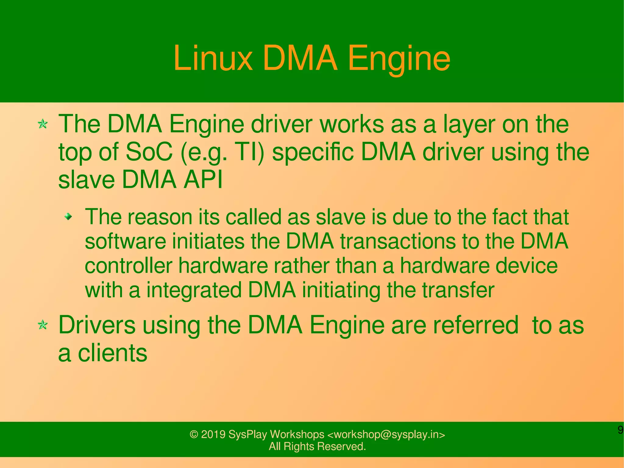 9© 2019 SysPlay Workshops <workshop@sysplay.in>
All Rights Reserved.
Linux DMA Engine
The DMA Engine driver works as a layer on the
top of SoC (e.g. TI) specific DMA driver using the
slave DMA API
The reason its called as slave is due to the fact that
software initiates the DMA transactions to the DMA
controller hardware rather than a hardware device
with a integrated DMA initiating the transfer
Drivers using the DMA Engine are referred to as
a clients
 