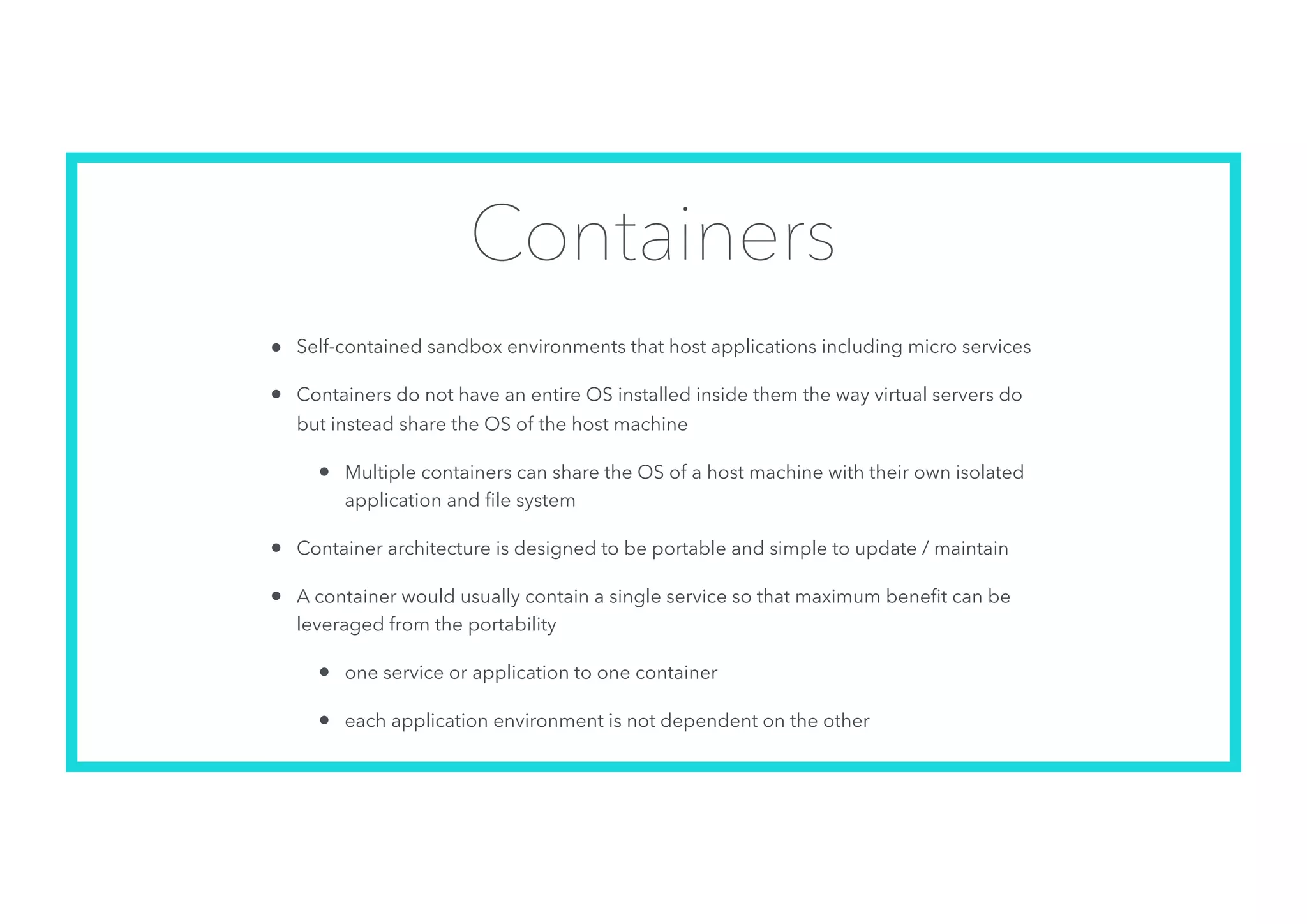 Containers
• Self-contained sandbox environments that host applications including micro services
• Containers do not have an entire OS installed inside them the way virtual servers do
but instead share the OS of the host machine
• Multiple containers can share the OS of a host machine with their own isolated
application and ﬁle system
• Container architecture is designed to be portable and simple to update / maintain
• A container would usually contain a single service so that maximum beneﬁt can be
leveraged from the portability
• one service or application to one container
• each application environment is not dependent on the other
 
