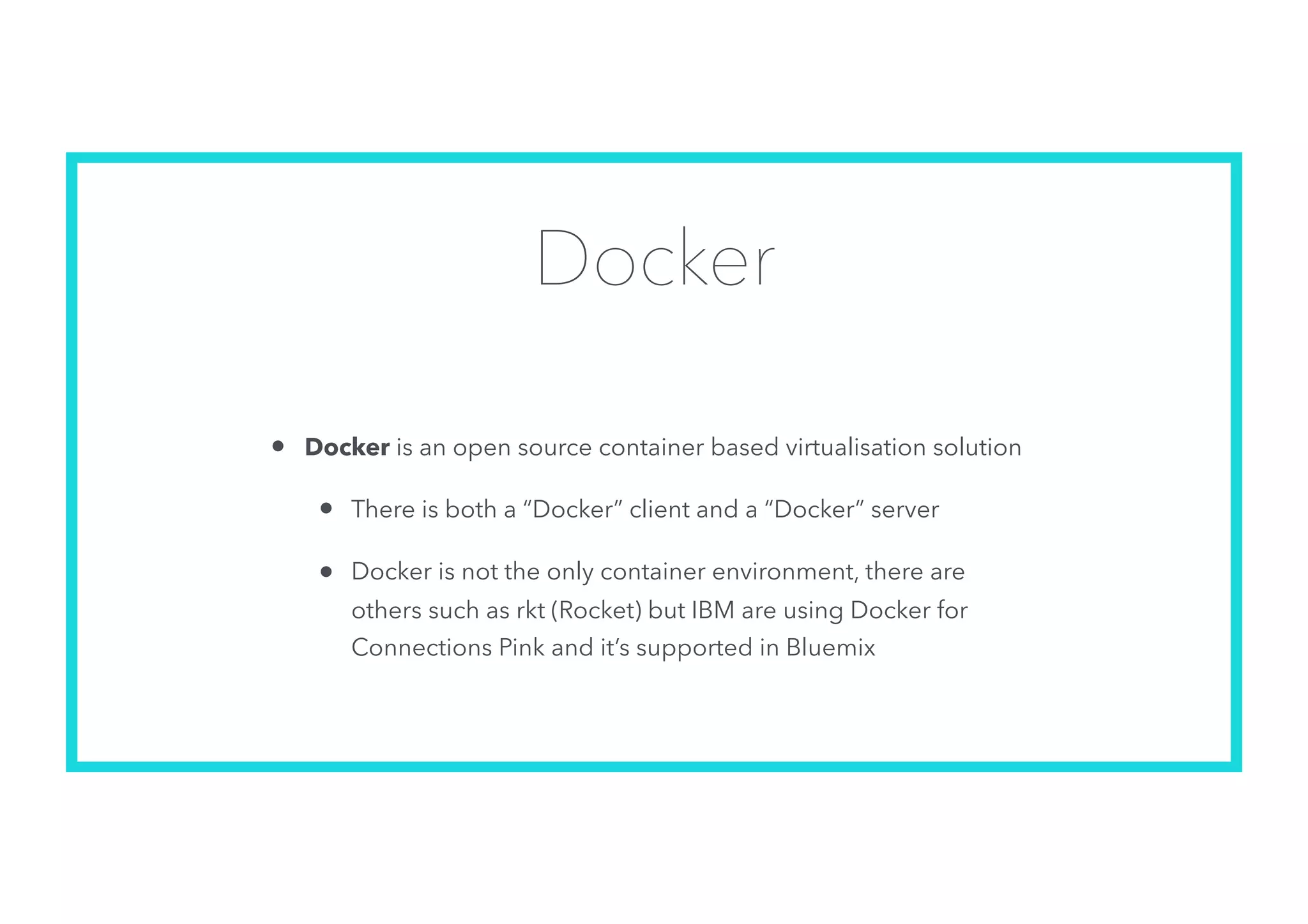 Docker
• Docker is an open source container based virtualisation solution
• There is both a “Docker” client and a “Docker” server
• Docker is not the only container environment, there are
others such as rkt (Rocket) but IBM are using Docker for
Connections Pink and it’s supported in Bluemix
 
