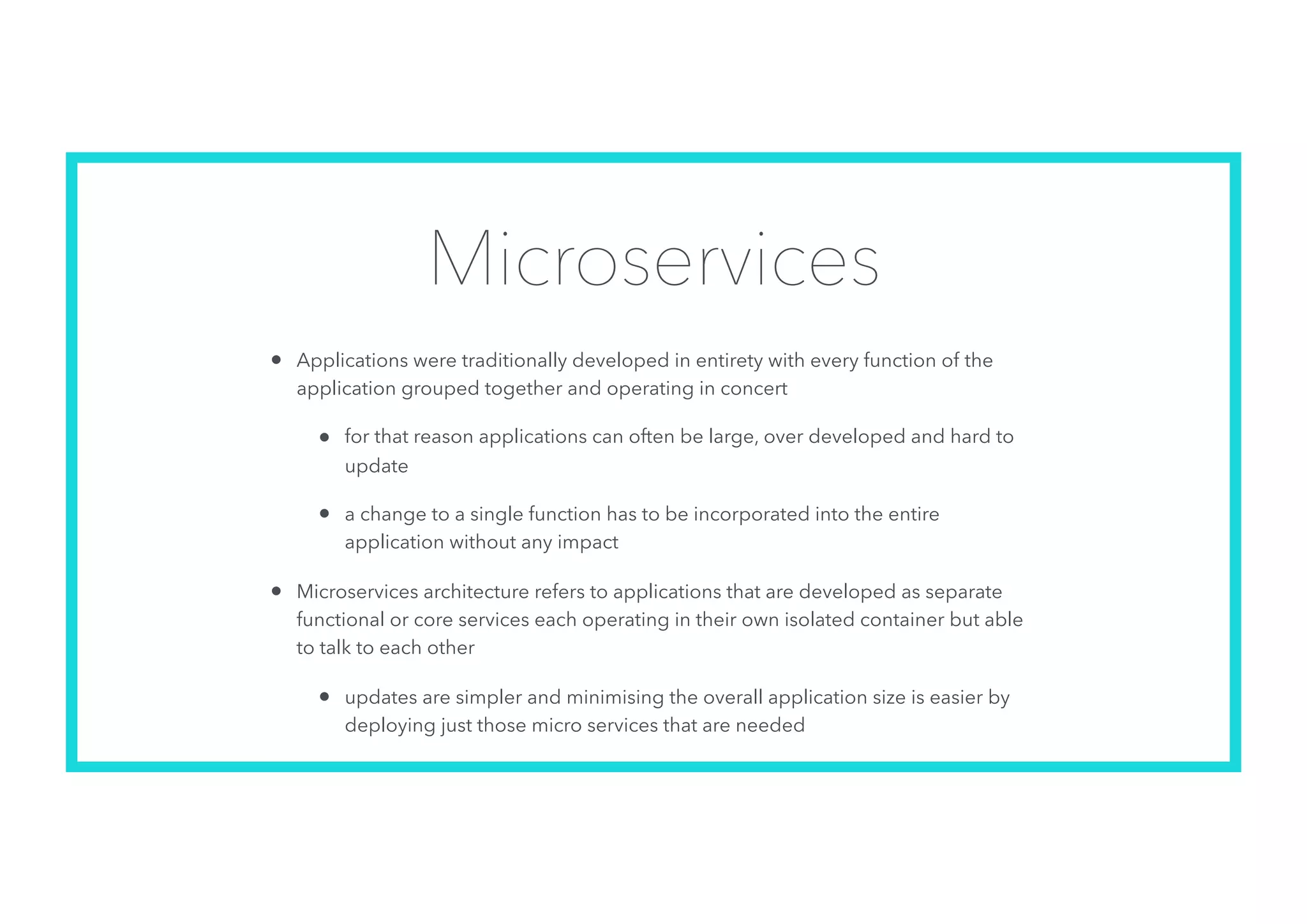 Microservices
• Applications were traditionally developed in entirety with every function of the
application grouped together and operating in concert
• for that reason applications can often be large, over developed and hard to
update
• a change to a single function has to be incorporated into the entire
application without any impact
• Microservices architecture refers to applications that are developed as separate
functional or core services each operating in their own isolated container but able
to talk to each other
• updates are simpler and minimising the overall application size is easier by
deploying just those micro services that are needed
 