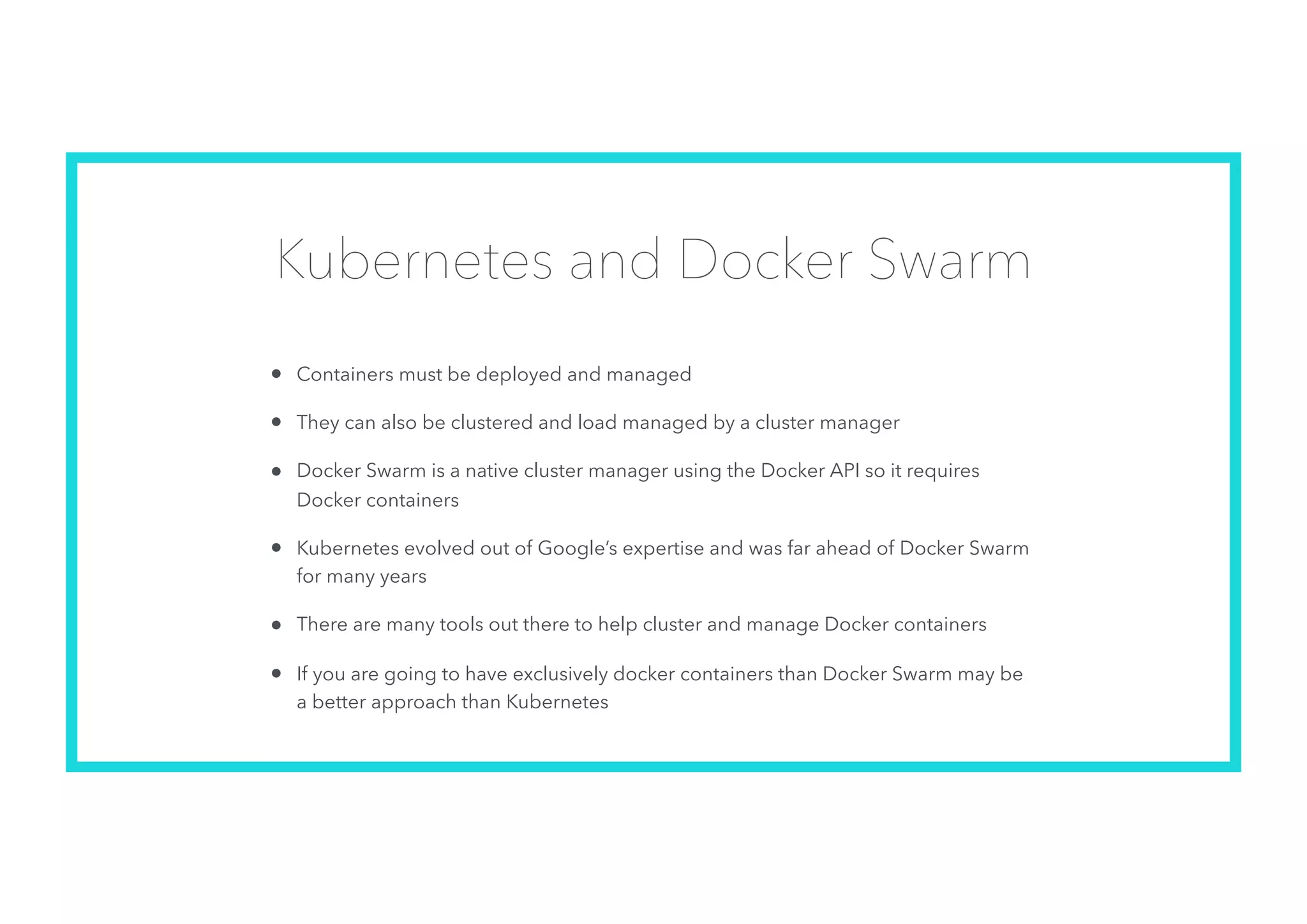 Kubernetes and Docker Swarm
• Containers must be deployed and managed
• They can also be clustered and load managed by a cluster manager
• Docker Swarm is a native cluster manager using the Docker API so it requires
Docker containers
• Kubernetes evolved out of Google’s expertise and was far ahead of Docker Swarm
for many years
• There are many tools out there to help cluster and manage Docker containers
• If you are going to have exclusively docker containers than Docker Swarm may be
a better approach than Kubernetes
 
