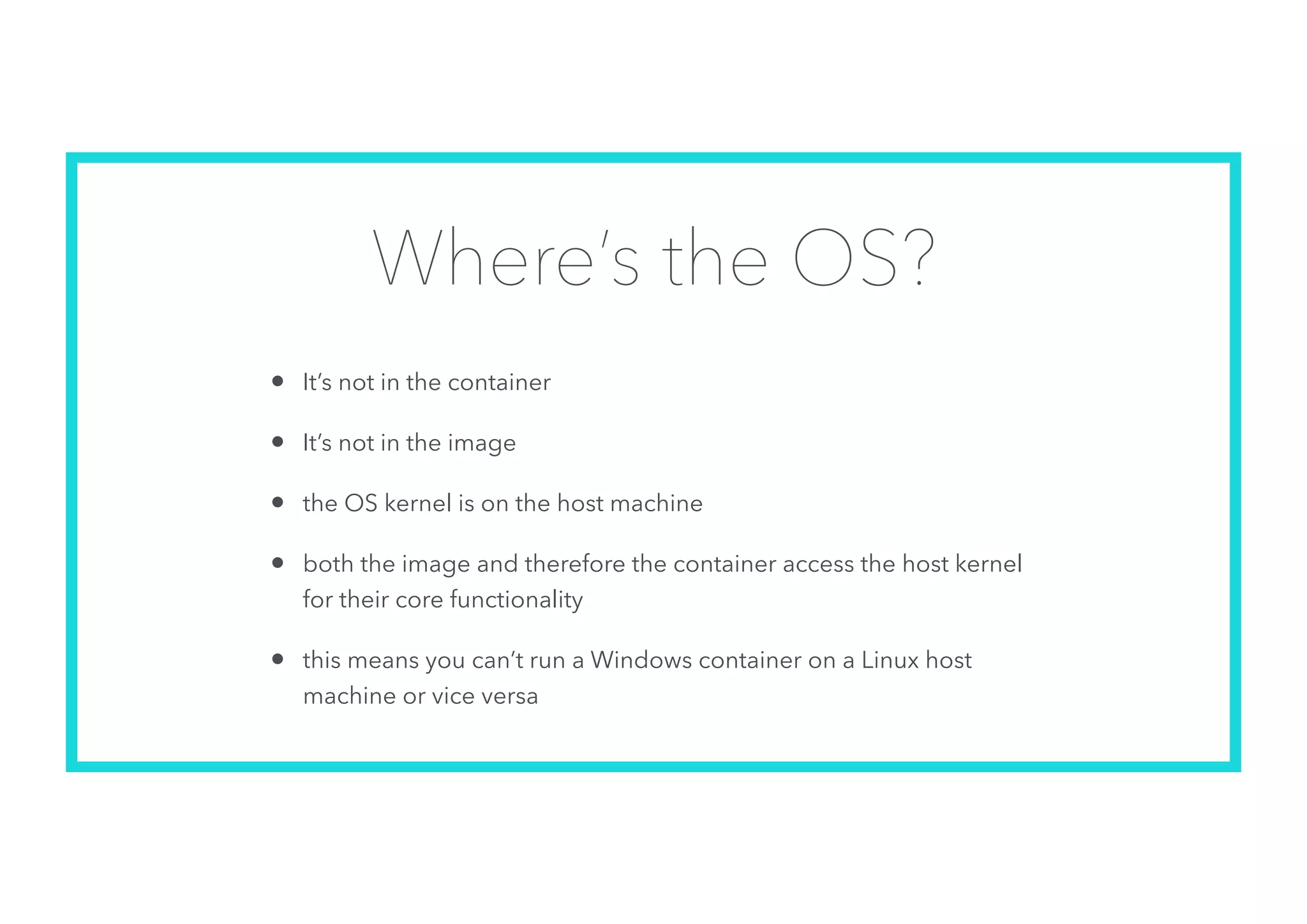 Where’s the OS?
• It’s not in the container
• It’s not in the image
• the OS kernel is on the host machine
• both the image and therefore the container access the host kernel
for their core functionality
• this means you can’t run a Windows container on a Linux host
machine or vice versa
 