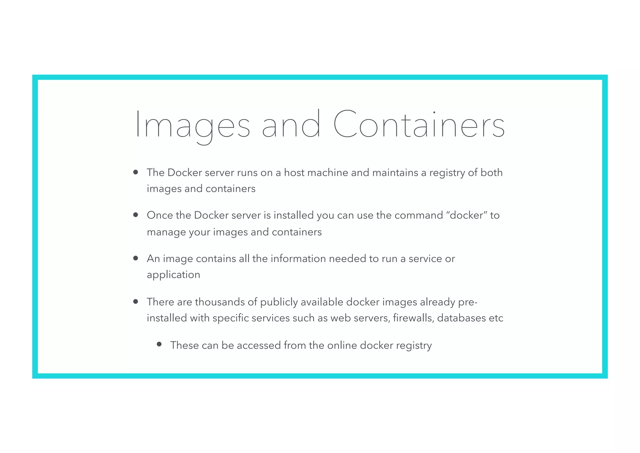 Images and Containers
• The Docker server runs on a host machine and maintains a registry of both
images and containers
• Once the Docker server is installed you can use the command “docker” to
manage your images and containers
• An image contains all the information needed to run a service or
application
• There are thousands of publicly available docker images already pre-
installed with speciﬁc services such as web servers, ﬁrewalls, databases etc
• These can be accessed from the online docker registry
 