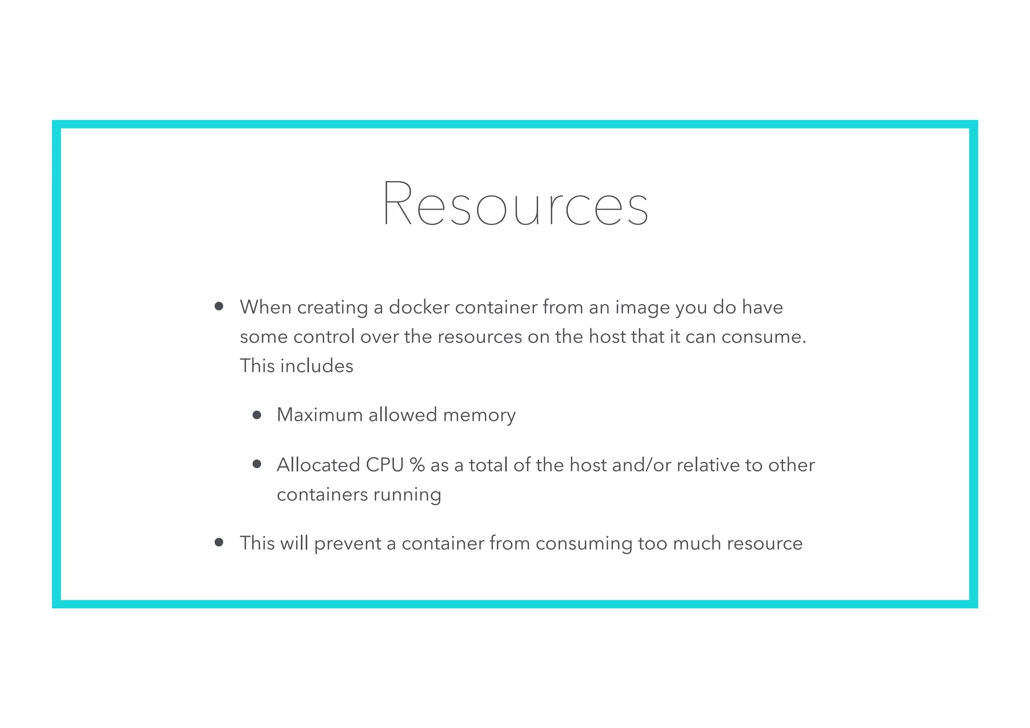 Resources
• When creating a docker container from an image you do have
some control over the resources on the host that it can consume.
This includes
• Maximum allowed memory
• Allocated CPU % as a total of the host and/or relative to other
containers running
• This will prevent a container from consuming too much resource
 