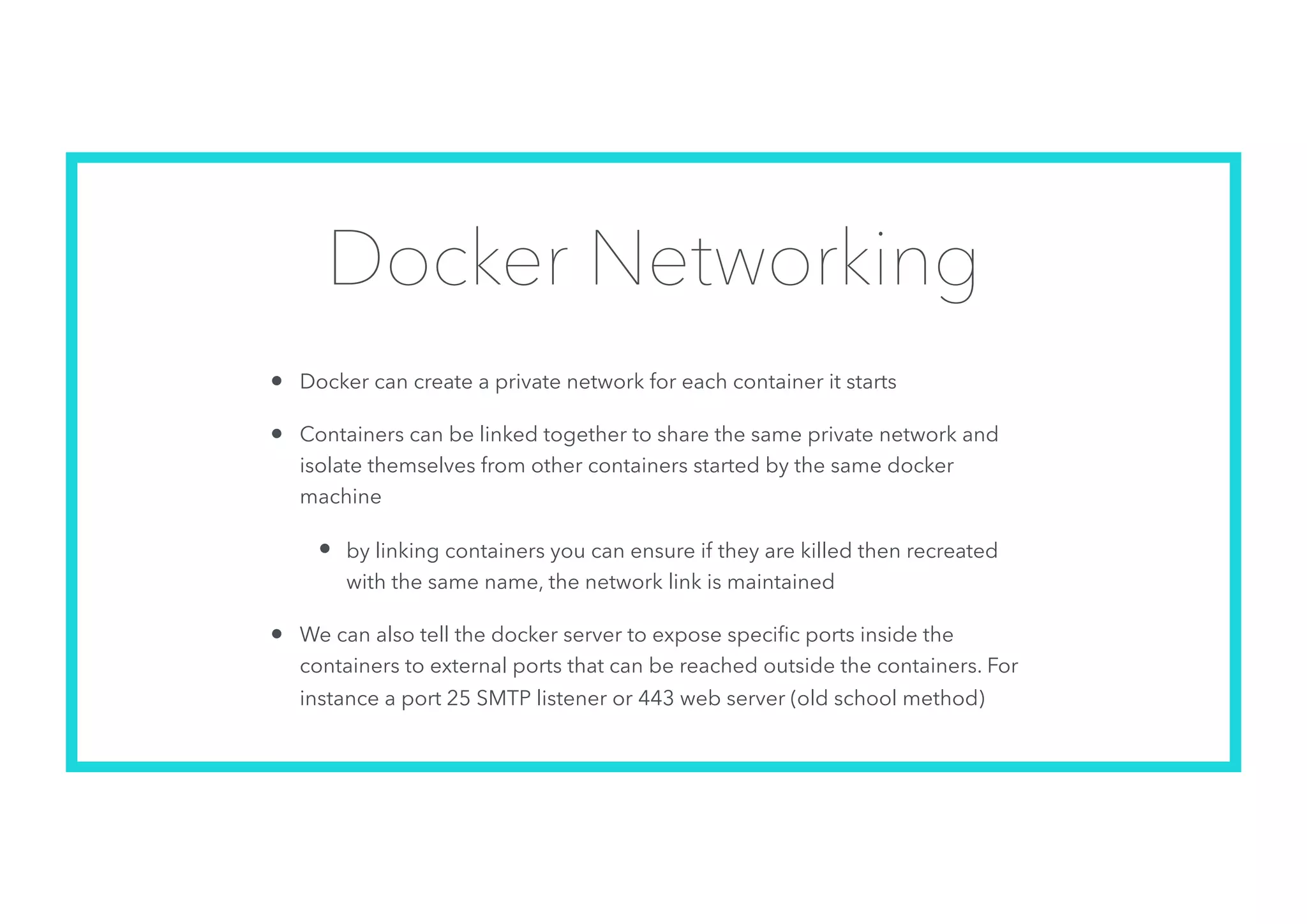 Docker Networking
• Docker can create a private network for each container it starts
• Containers can be linked together to share the same private network and
isolate themselves from other containers started by the same docker
machine
• by linking containers you can ensure if they are killed then recreated
with the same name, the network link is maintained
• We can also tell the docker server to expose speciﬁc ports inside the
containers to external ports that can be reached outside the containers. For
instance a port 25 SMTP listener or 443 web server (old school method)
 