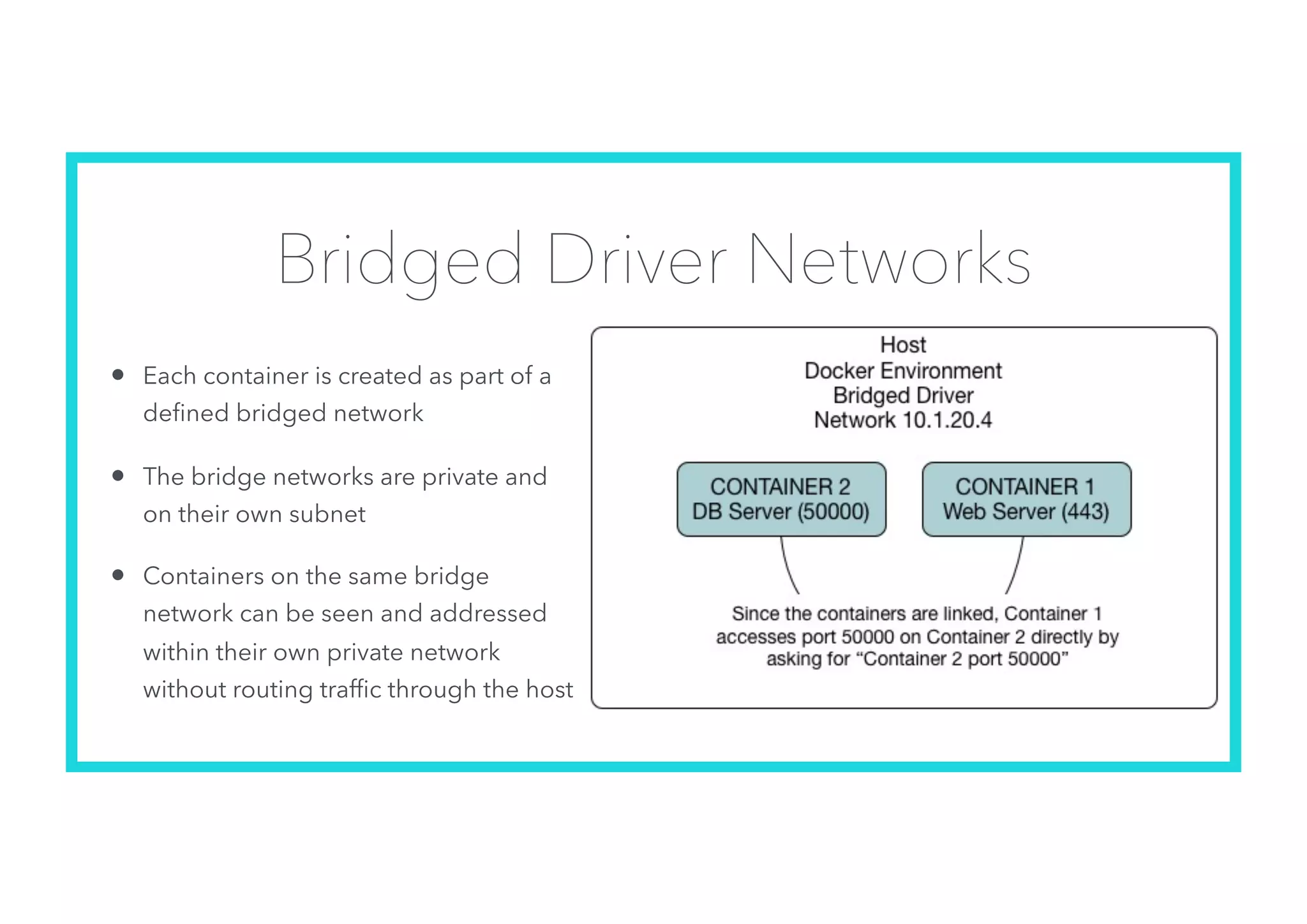 Bridged Driver Networks
• Each container is created as part of a
deﬁned bridged network
• The bridge networks are private and
on their own subnet
• Containers on the same bridge
network can be seen and addressed
within their own private network
without routing trafﬁc through the host
 