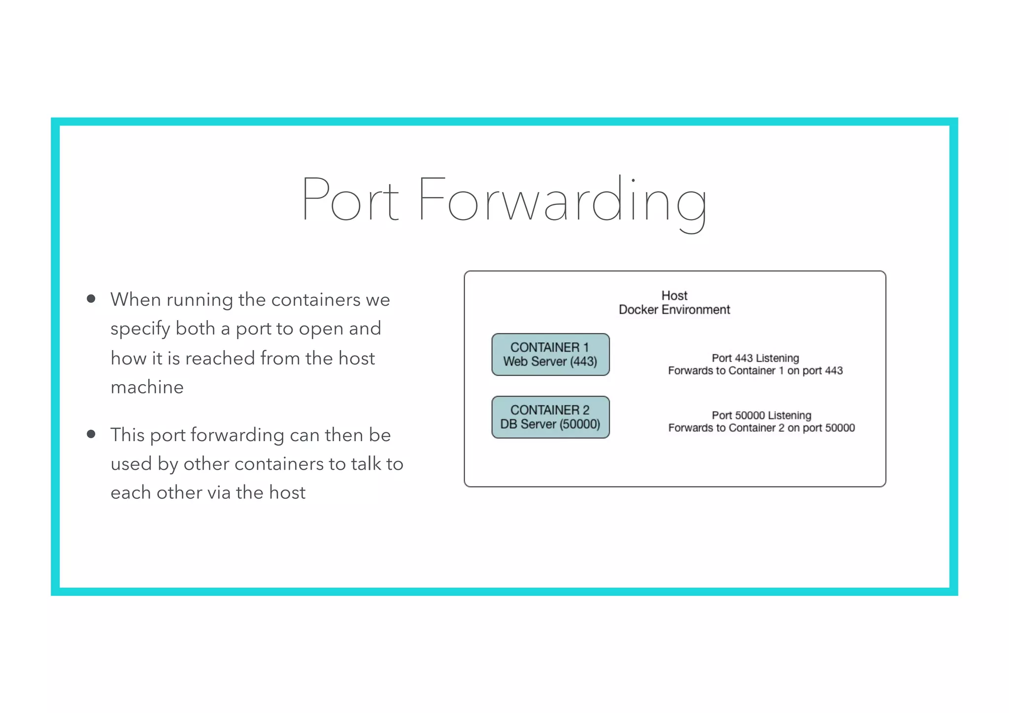 Port Forwarding
• When running the containers we
specify both a port to open and
how it is reached from the host
machine
• This port forwarding can then be
used by other containers to talk to
each other via the host
 