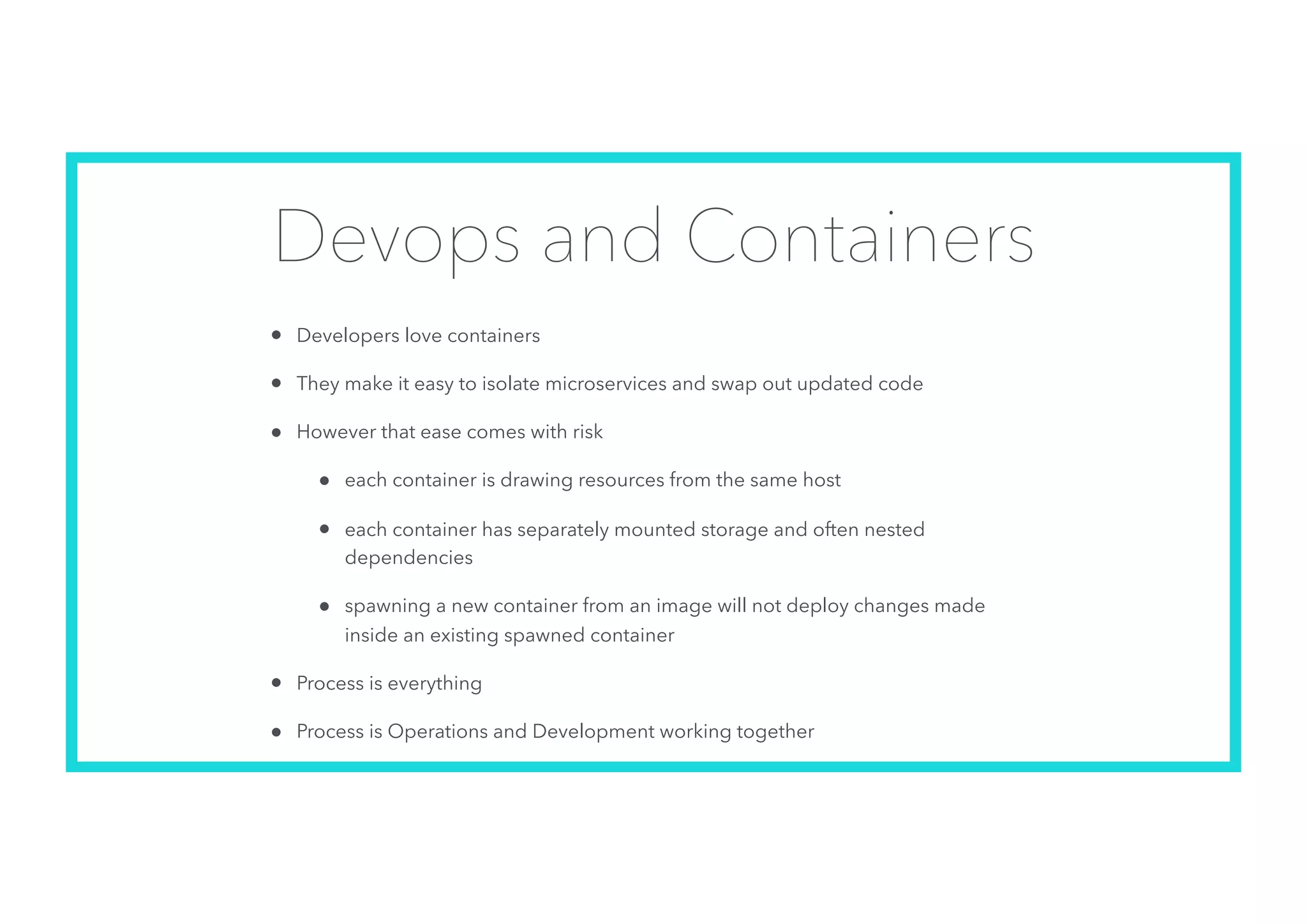 Devops and Containers
• Developers love containers
• They make it easy to isolate microservices and swap out updated code
• However that ease comes with risk
• each container is drawing resources from the same host
• each container has separately mounted storage and often nested
dependencies
• spawning a new container from an image will not deploy changes made
inside an existing spawned container
• Process is everything
• Process is Operations and Development working together
 