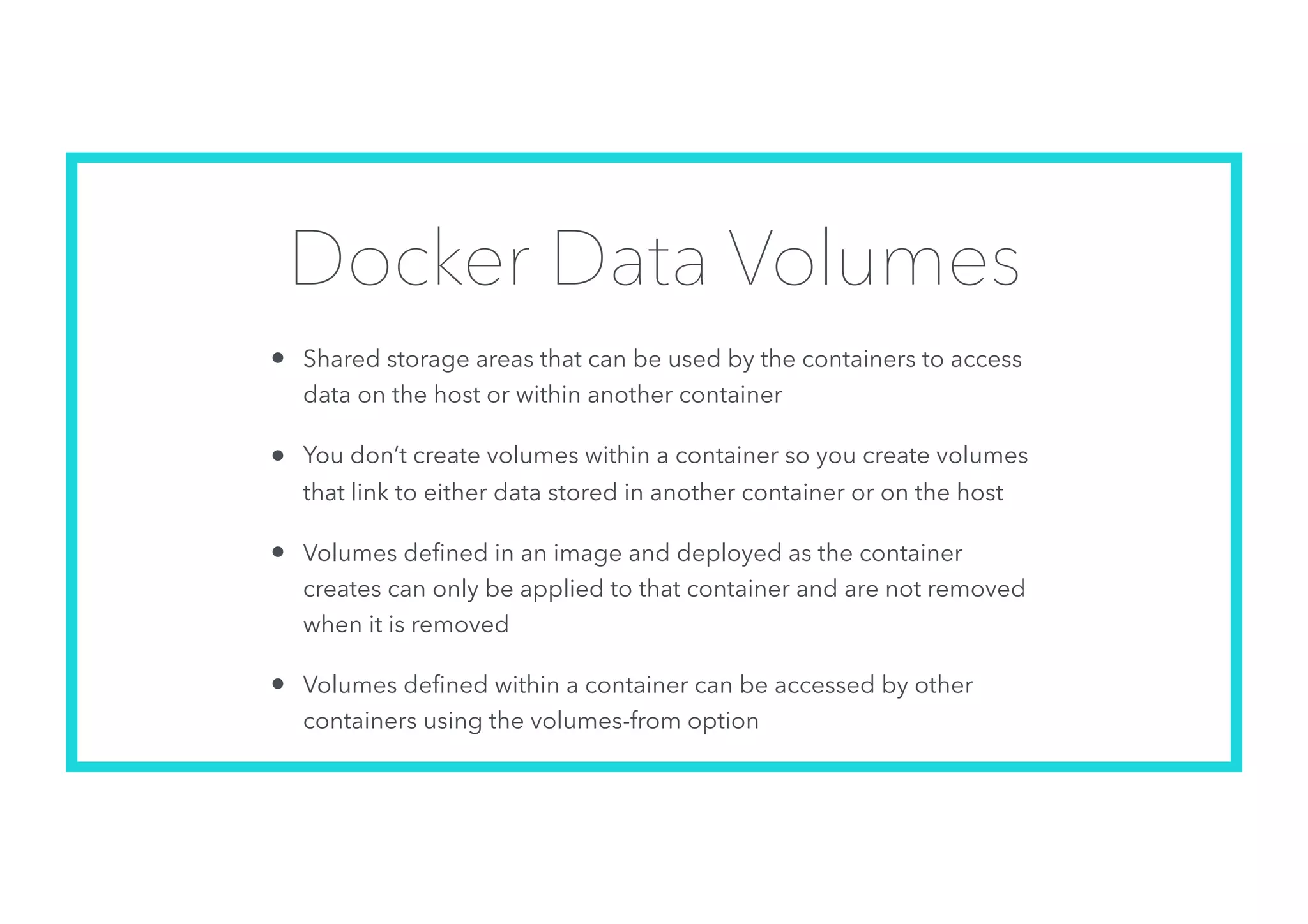 Docker Data Volumes
• Shared storage areas that can be used by the containers to access
data on the host or within another container
• You don’t create volumes within a container so you create volumes
that link to either data stored in another container or on the host
• Volumes deﬁned in an image and deployed as the container
creates can only be applied to that container and are not removed
when it is removed
• Volumes deﬁned within a container can be accessed by other
containers using the volumes-from option
 