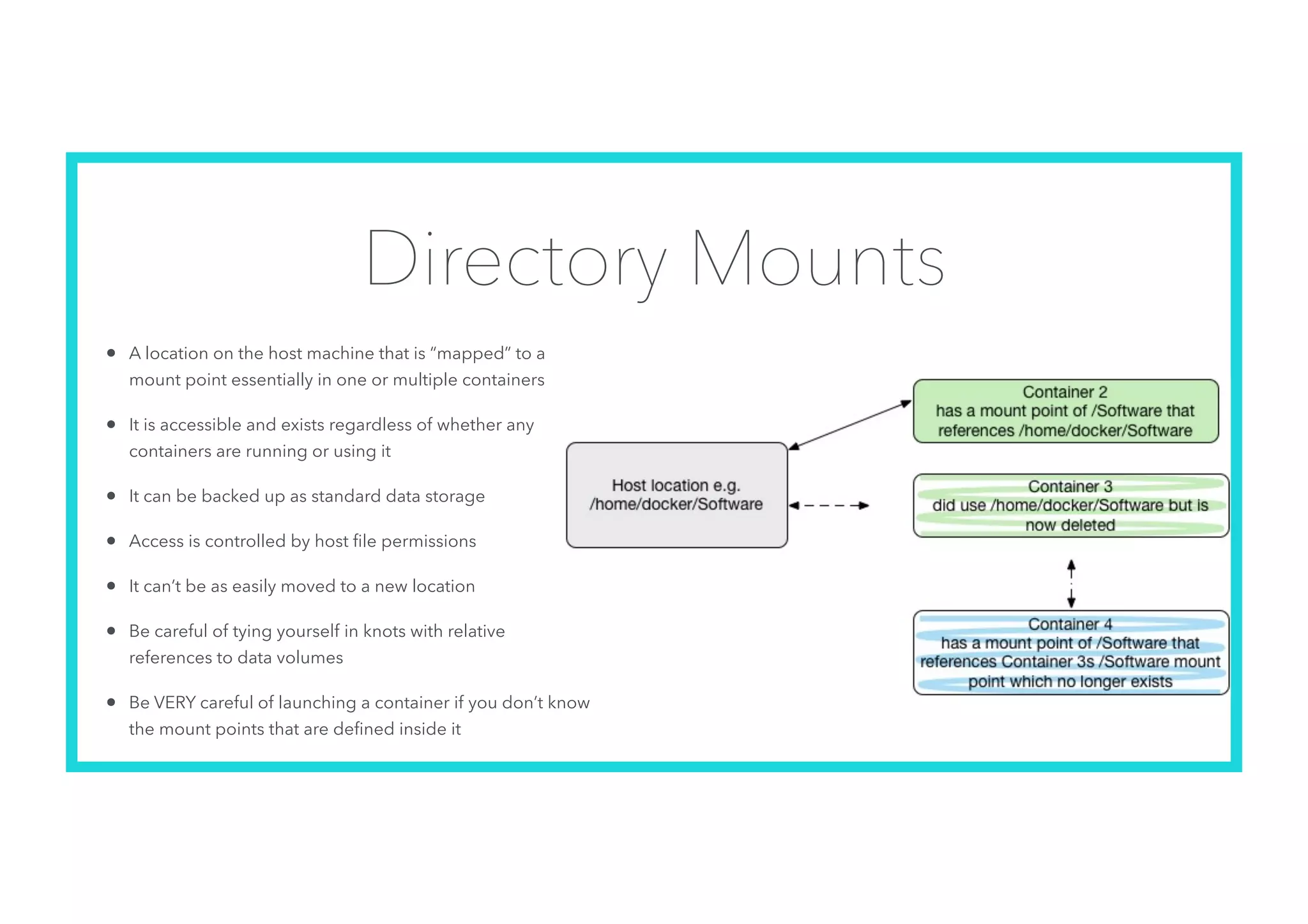Directory Mounts
• A location on the host machine that is “mapped” to a
mount point essentially in one or multiple containers
• It is accessible and exists regardless of whether any
containers are running or using it
• It can be backed up as standard data storage
• Access is controlled by host ﬁle permissions
• It can’t be as easily moved to a new location
• Be careful of tying yourself in knots with relative
references to data volumes
• Be VERY careful of launching a container if you don’t know
the mount points that are deﬁned inside it
 