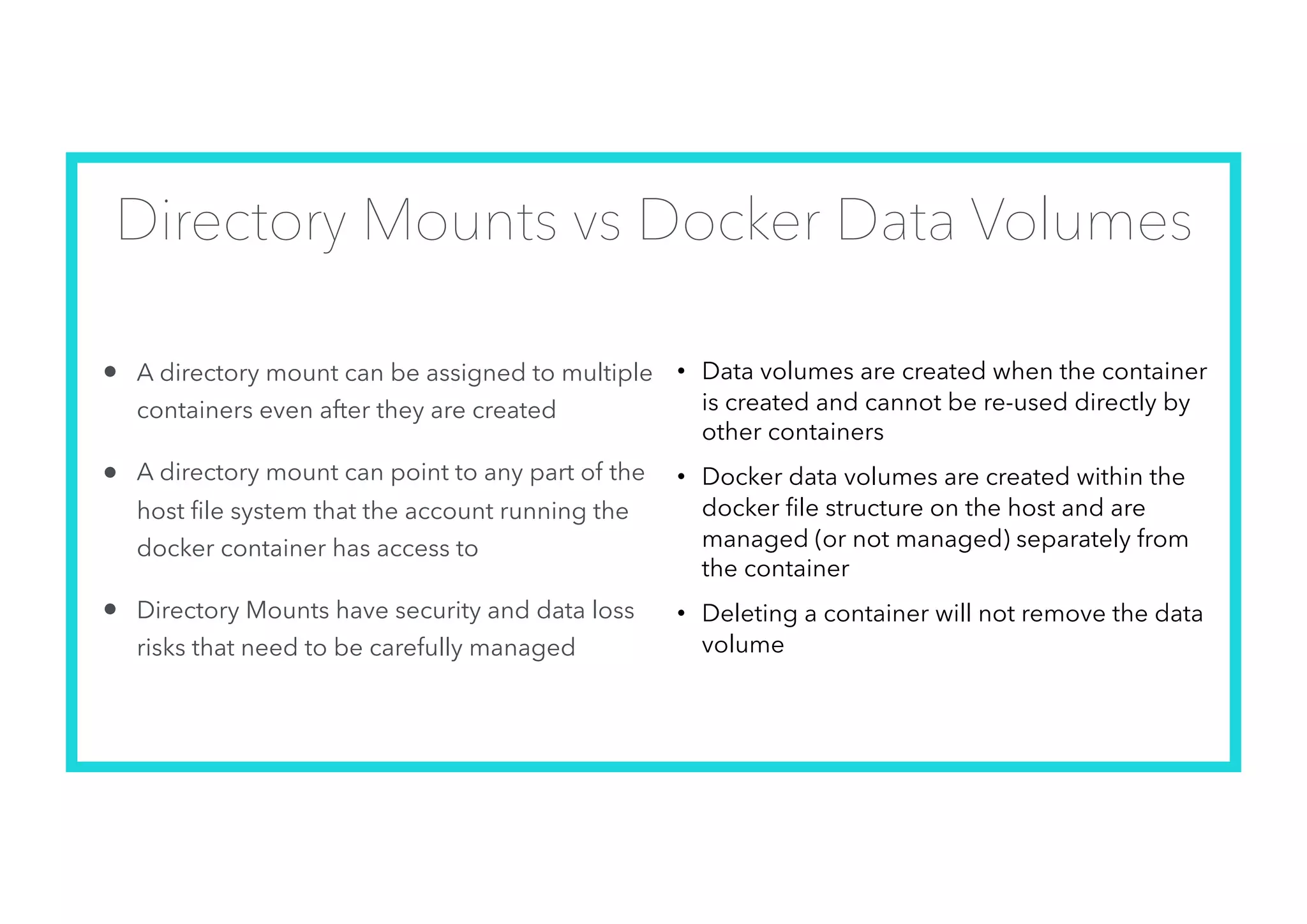Directory Mounts vs Docker Data Volumes
• A directory mount can be assigned to multiple
containers even after they are created
• A directory mount can point to any part of the
host ﬁle system that the account running the
docker container has access to
• Directory Mounts have security and data loss
risks that need to be carefully managed
• Data volumes are created when the container
is created and cannot be re-used directly by
other containers
• Docker data volumes are created within the
docker file structure on the host and are
managed (or not managed) separately from
the container
• Deleting a container will not remove the data
volume
 