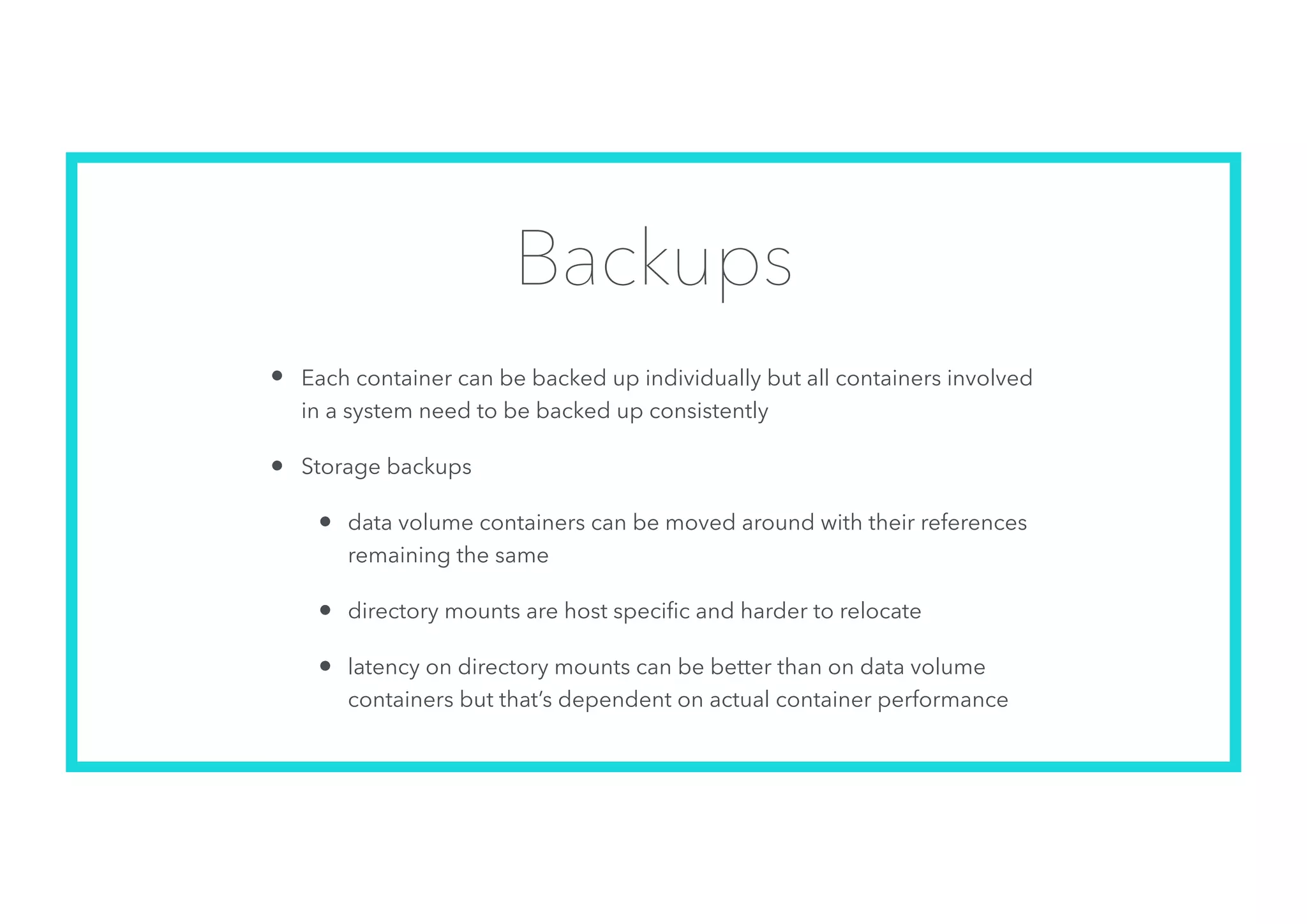 Backups
• Each container can be backed up individually but all containers involved
in a system need to be backed up consistently
• Storage backups
• data volume containers can be moved around with their references
remaining the same
• directory mounts are host speciﬁc and harder to relocate
• latency on directory mounts can be better than on data volume
containers but that’s dependent on actual container performance
 