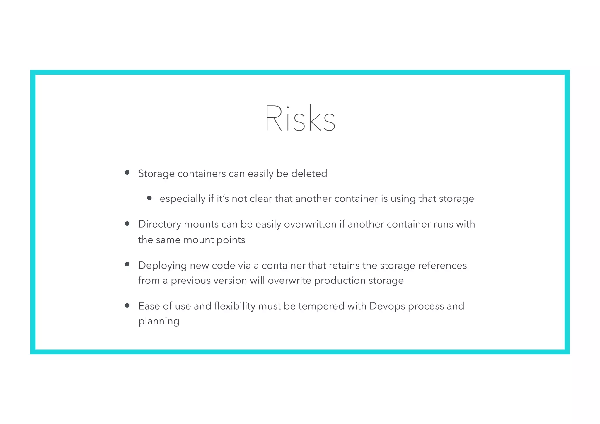 Risks
• Storage containers can easily be deleted
• especially if it’s not clear that another container is using that storage
• Directory mounts can be easily overwritten if another container runs with
the same mount points
• Deploying new code via a container that retains the storage references
from a previous version will overwrite production storage
• Ease of use and ﬂexibility must be tempered with Devops process and
planning
 