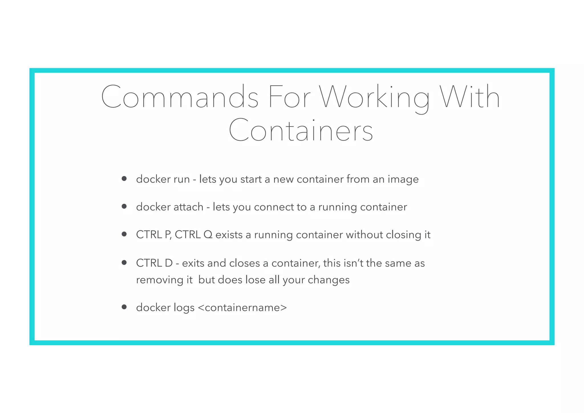 Commands For Working With
Containers
• docker run - lets you start a new container from an image
• docker attach - lets you connect to a running container
• CTRL P, CTRL Q exists a running container without closing it
• CTRL D - exits and closes a container, this isn’t the same as
removing it but does lose all your changes
• docker logs <containername>
 