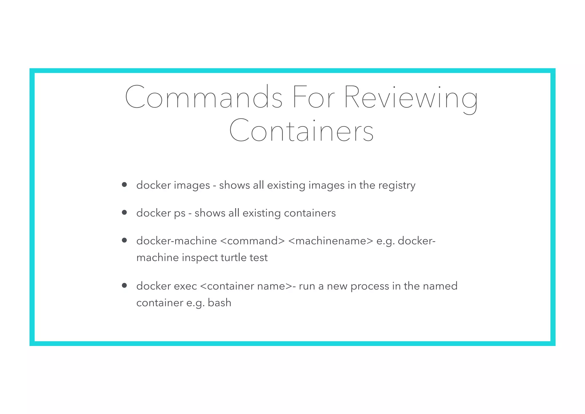 Commands For Reviewing
Containers
• docker images - shows all existing images in the registry
• docker ps - shows all existing containers
• docker-machine <command> <machinename> e.g. docker-
machine inspect turtle test
• docker exec <container name>- run a new process in the named
container e.g. bash
 