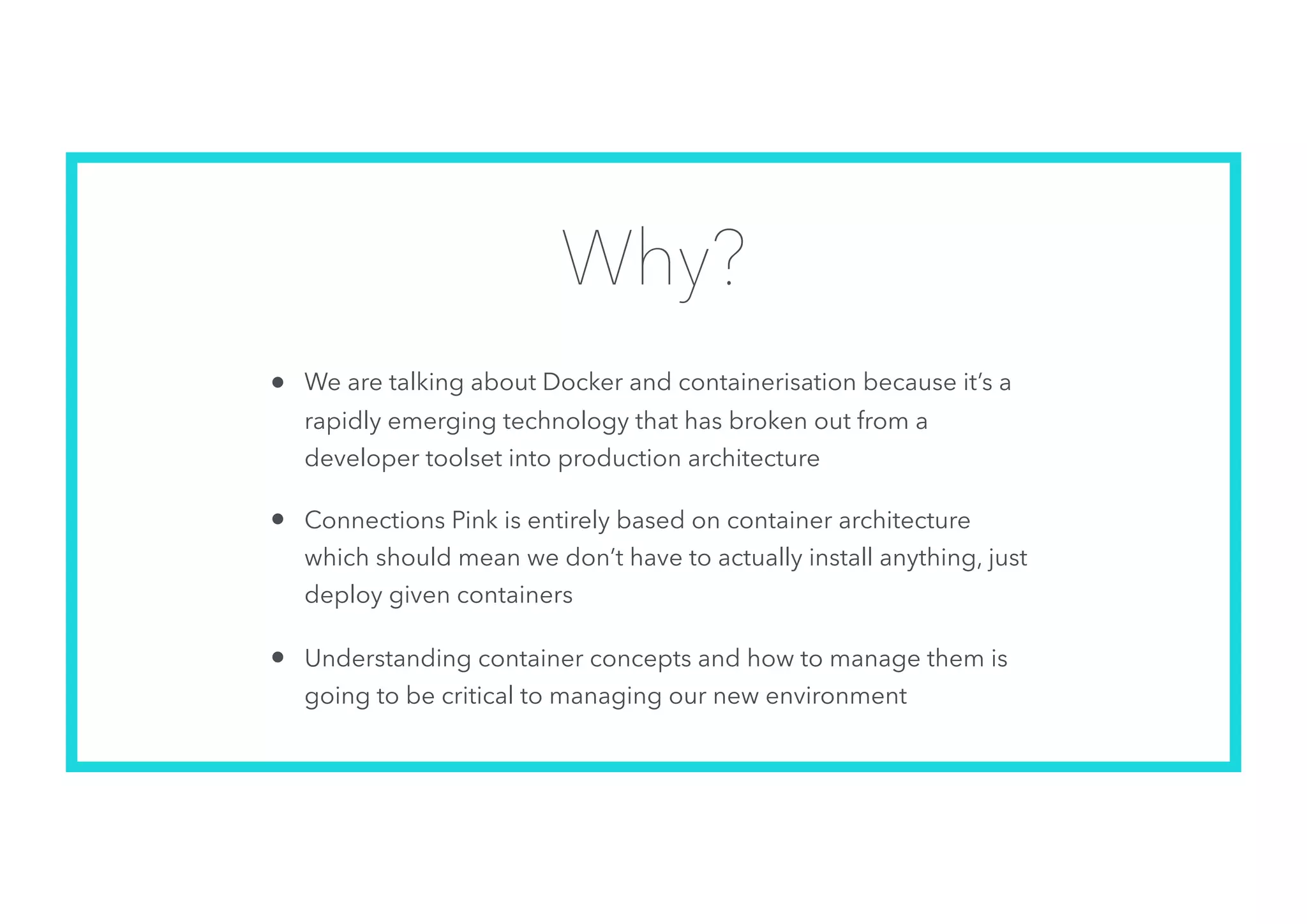 Why?
• We are talking about Docker and containerisation because it’s a
rapidly emerging technology that has broken out from a
developer toolset into production architecture
• Connections Pink is entirely based on container architecture
which should mean we don’t have to actually install anything, just
deploy given containers
• Understanding container concepts and how to manage them is
going to be critical to managing our new environment
 
