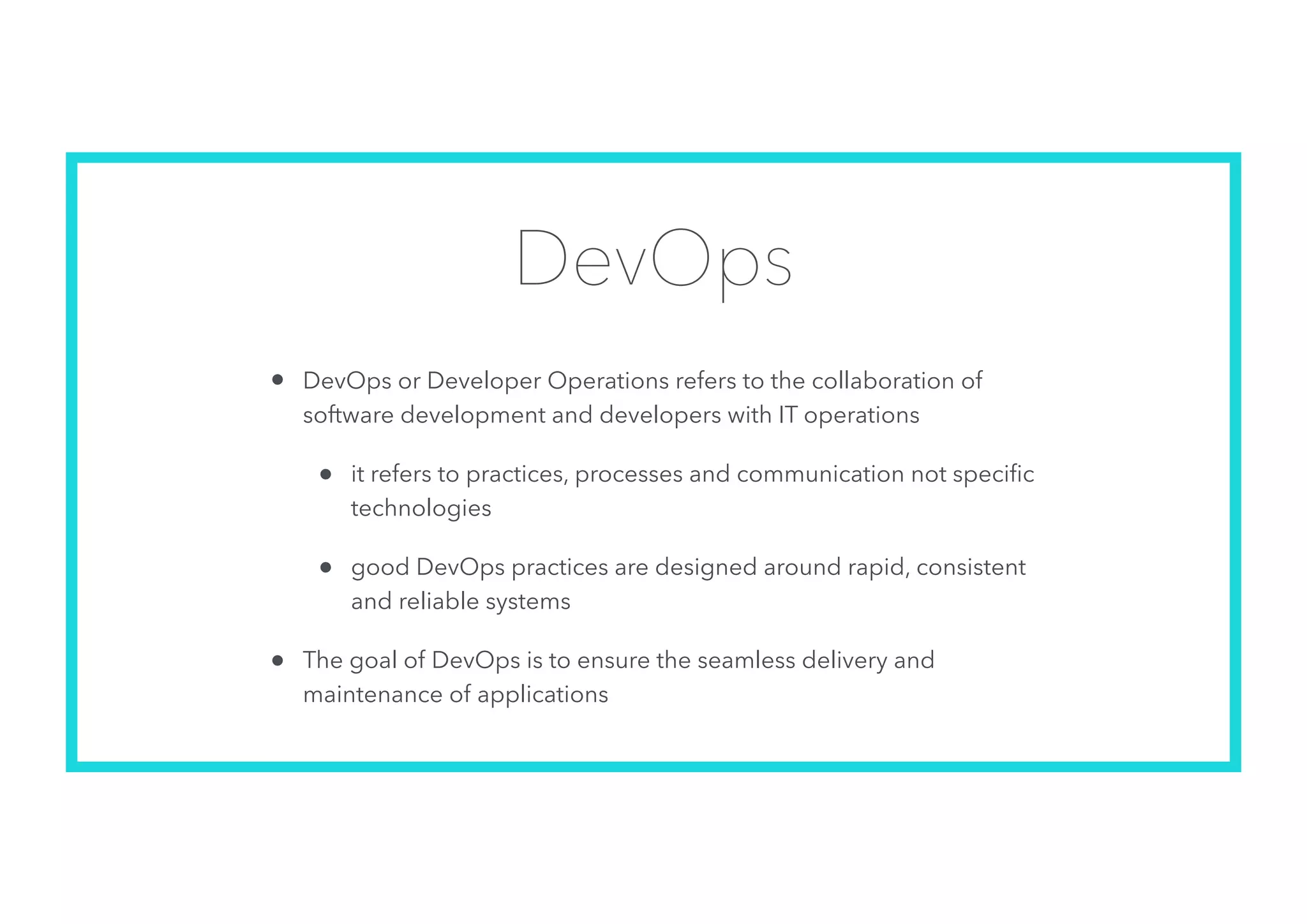 DevOps
• DevOps or Developer Operations refers to the collaboration of
software development and developers with IT operations
• it refers to practices, processes and communication not speciﬁc
technologies
• good DevOps practices are designed around rapid, consistent
and reliable systems
• The goal of DevOps is to ensure the seamless delivery and
maintenance of applications
 
