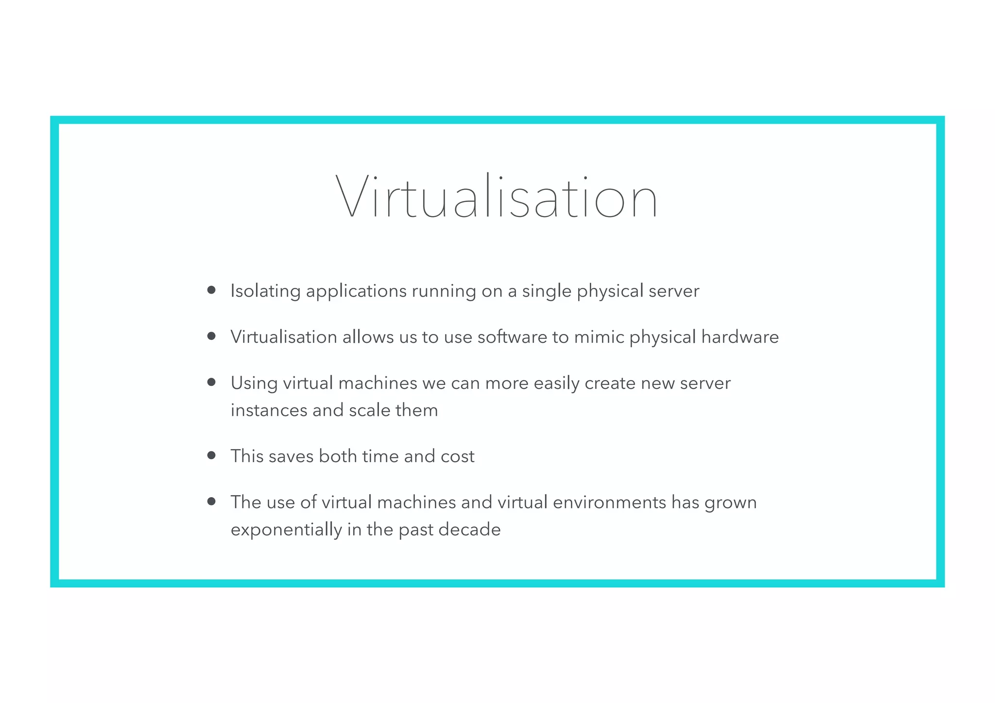 Virtualisation
• Isolating applications running on a single physical server
• Virtualisation allows us to use software to mimic physical hardware
• Using virtual machines we can more easily create new server
instances and scale them
• This saves both time and cost
• The use of virtual machines and virtual environments has grown
exponentially in the past decade
 