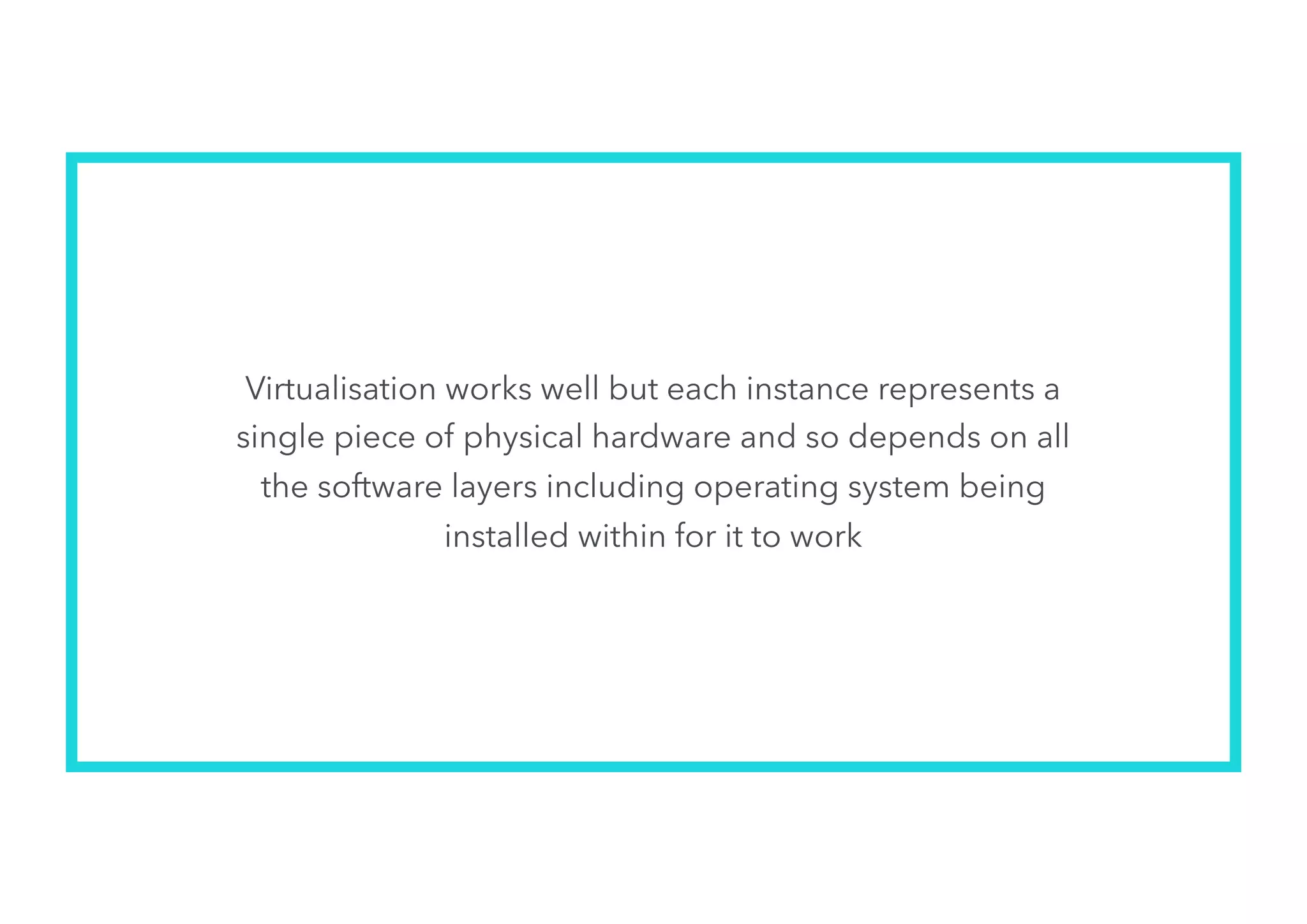 Virtualisation works well but each instance represents a
single piece of physical hardware and so depends on all
the software layers including operating system being
installed within for it to work
 