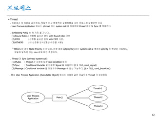 12
프로세스
 Thread
. 프로세스 의 자원을 공유하며, 독립적 이고 병행적인 실행흐름을 갖는 프로그램 실행단위 이다
. User Process Application 에서는 pthread 라는 system call 을 이용하여 thread 생성 및 Sync 를 적용한다
. Scheduling Policy 는 세 가지 를 지닌다.
(1) Round Robin : 선점형 실시간 방식 with Round robin 기반
(2) FIFO : 선점형 실시간 방식 with FIFO 기반.
(3) OTHERS : 비 선점형 방식 (통상 이것을 사용)
* Others 인 경우 Static Priority 는 안되며, 운영 중에 setpriority() 라는 system call 을 통하여 priority 는 변경이 가능하나,
엄밀히 말하면 이는 nice 값에 대한 조정이다.
. Thread 간 Sync (pthread system call)
(1) Mutex : Thread 간 자원에 대한 race condition 방지
(2) Sync : Conditional Variable 을 이용한 Signal 을 사용한다 (1:1 개념, cond_signal)
(3) Message : Conditional Variable 을 이용하여 Message 수 발신 가능하다, (1:n 개념, cond_braodcast)
. 통상 User Process Application (Executable Object) 에서는 아래와 같은 모습으로 Thread 가 생성된다
User Process
Application Main()
Thread-1
Thread-2
Thread-n
 