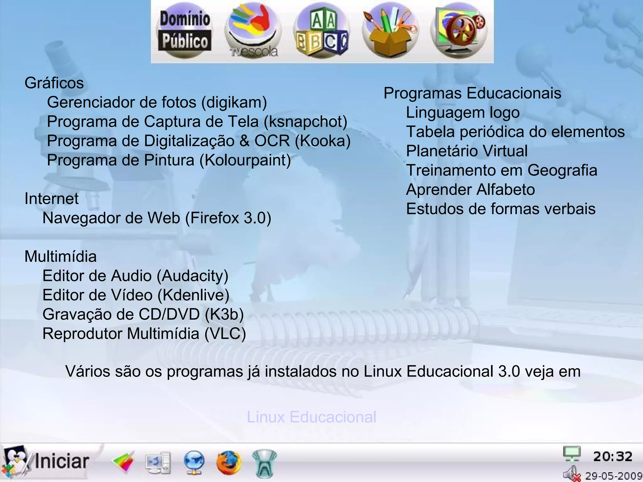 Gráficos
                                                    Programas Educacionais
   Gerenciador de fotos (digikam)
                                                       Linguagem logo
   Programa de Captura de Tela (ksnapchot)
                                                       Tabela periódica do elementos
   Programa de Digitalização & OCR (Kooka)
                                                       Planetário Virtual
   Programa de Pintura (Kolourpaint)
                                                       Treinamento em Geografia
                                                       Aprender Alfabeto
Internet
                                                       Estudos de formas verbais
   Navegador de Web (Firefox 3.0)

Multimídia
  Editor de Audio (Audacity)
  Editor de Vídeo (Kdenlive)
  Gravação de CD/DVD (K3b)
  Reprodutor Multimídia (VLC)

     Vários são os programas já instalados no Linux Educacional 3.0 veja em

                                Linux Educacional
 
