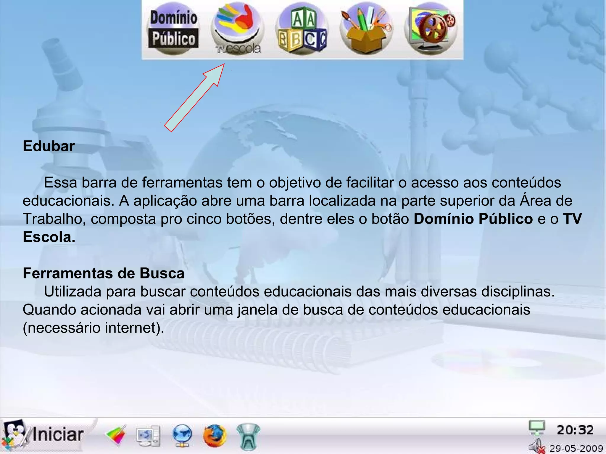 Edubar

   Essa barra de ferramentas tem o objetivo de facilitar o acesso aos conteúdos
educacionais. A aplicação abre uma barra localizada na parte superior da Área de
Trabalho, composta pro cinco botões, dentre eles o botão Domínio Público e o TV
Escola.

Ferramentas de Busca
   Utilizada para buscar conteúdos educacionais das mais diversas disciplinas.
Quando acionada vai abrir uma janela de busca de conteúdos educacionais
(necessário internet).
 
