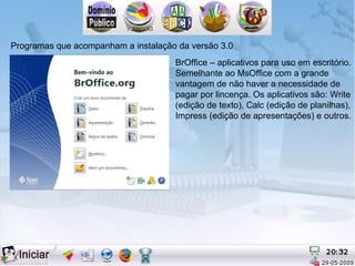Programas que acompanham a instalação da versão 3.0
                                     BrOffice – aplicativos para uso em escritório.
                                     Semelhante ao MsOffice com a grande
                                     vantagem de não haver a necessidade de
                                     pagar por lincença. Os aplicativos são: Write
                                     (edição de texto), Calc (edição de planilhas),
                                     Impress (edição de apresentações) e outros.
 