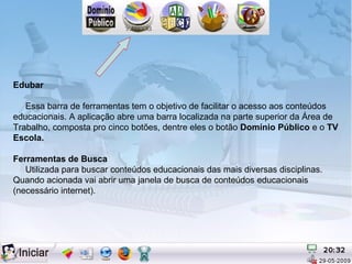 Edubar

   Essa barra de ferramentas tem o objetivo de facilitar o acesso aos conteúdos
educacionais. A aplicação abre uma barra localizada na parte superior da Área de
Trabalho, composta pro cinco botões, dentre eles o botão Domínio Público e o TV
Escola.

Ferramentas de Busca
   Utilizada para buscar conteúdos educacionais das mais diversas disciplinas.
Quando acionada vai abrir uma janela de busca de conteúdos educacionais
(necessário internet).
 