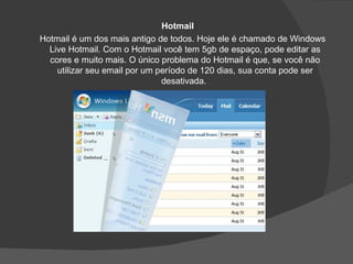 Hotmail
Hotmail é um dos mais antigo de todos. Hoje ele é chamado de Windows
  Live Hotmail. Com o Hotmail você tem 5gb de espaço, pode editar as
  cores e muito mais. O único problema do Hotmail é que, se você não
    utilizar seu email por um período de 120 dias, sua conta pode ser
                               desativada.
 