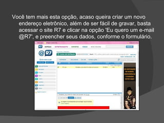 Você tem mais esta opção, acaso queira criar um novo
  endereço eletrônico, além de ser fácil de gravar, basta
  acessar o site R7 e clicar na opção 'Eu quero um e-mail
  @R7', e preencher seus dados, conforme o formulário.
 