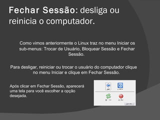 Fechar Sessão: desliga ou
reinicia o computador.

    Como vimos anteriormente o Linux traz no menu Iniciar os
    sub-menus: Trocar de Usuário, Bloquear Sessão e Fechar
                          Sessão.

Para desligar, reiniciar ou trocar o usuário do computador clique
           no menu Iniciar e clique em Fechar Sessão.


Após clicar em Fechar Sessão, aparecerá
uma tela para você escolher a opção
desejada.
 