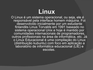 Linux
O Linux é um sistema operacional, ou seja, ele é
 responsável pela interface homem máquina. Foi
     desenvolvido inicialmente por um estudante
   finlandês Linus Torvalds em 1991 baseado no
   sistema operacional Unix e hoje é mantido por
 comunidades internacionais de programadores,
outros profissionais na área de informática, etc. Já
 o Linux Educacional é uma compilação do Linux
  (distribuição kubuntu) com foco em aplicação a
    laboratório de informática educacional (LIE) e
                       escolas.
 