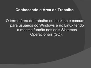 Conhecendo a Área de Trabalho

O termo área de trabalho ou desktop é comum
  para usuários do Windows e no Linux tendo
      a mesma função nos dois Sistemas
              Operacionais (SO).
 
