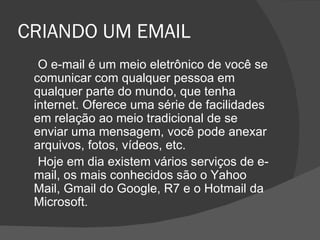 CRIANDO UM EMAIL
  O e-mail é um meio eletrônico de você se
 comunicar com qualquer pessoa em
 qualquer parte do mundo, que tenha
 internet. Oferece uma série de facilidades
 em relação ao meio tradicional de se
 enviar uma mensagem, você pode anexar
 arquivos, fotos, vídeos, etc.
  Hoje em dia existem vários serviços de e-
 mail, os mais conhecidos são o Yahoo
 Mail, Gmail do Google, R7 e o Hotmail da
 Microsoft.
 