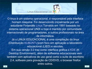 O linux é um sistema operacional, é responsável pela interface homem máquina. Foi desenvolvido inicialmente por um estudante Finlandês  Linus  Torvalds  em 1991 baseado no sistema operacional UNIX e hoje é mantido por comunidade internacionais de programadores, e outros profissionais na área de informática. Já o LINUX EDUCACIONAL é uma compilação do linux (Distribuição  KUBUNTU )com foco em aplicação a laboratório educacional (LIED) e escolas. Em sua versão 3.0 traz como interface gráfica o  KDE   (K Desktop Environment), além de softwares educacionais vem também com aplicativos de uso geral como a suíte de escritório 2.4, software para gravação de CD/DVD, o browser firefox entre outros. 