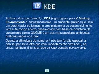 KDE Quanto à etimologia do nome, o K não tem função especial, a não ser por ser a letra que vem imediatamente antes de L, de Linux. Também já foi chamado de  Kool Desktop Environment . Software de origem alemã, o  KDE  (sigla inglesa para  K Desktop Environment ) é, simultaneamente, um ambiente gráfico (que inclui um gerenciador de janelas) e uma plataforma de desenvolvimento livre e de código aberto, desenvolvido com base na biblioteca Qt. Juntamente com o GNOME é um dos mais populares ambientes gráficos usados no Linux.  