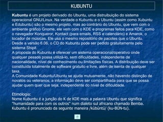 KUBUNTU Kubuntu  é um projeto derivado do Ubuntu, uma distruibuição do sistema operacional GNU/Linux. Na verdade o Kubuntu e o Ubuntu (assim como Xubuntu e Edubuntu) são o mesmo projeto, mas ao contrário do Ubuntu, que vem com o ambiente gráfico Gnome, ele vem com o KDE e programas feitos para KDE, como o navegador Konqueror, Kontact (para emails, RSS e calendário) e Amarok, o tocador de músicas. Ele usa o mesmo repositório de pacotes que o Ubuntu. Desde a versão 6.06, o CD do Kubuntu pode ser pedido gratuitamente pelo sistema Shipit. A proposta do Kubuntu é oferecer um sistema operacional/operativo onde qualquer pessoa possa utilizá-lo, sem dificuldades, independente de nacionalidade, nível de conhecimento ou limitações físicas. A distribuição deve ser constituída totalmente de software gratuito e livre, além de isenta de qualquer taxa. A Comunidade Kubuntu/Ubuntu se ajuda mutuamente, não havendo distinção de novatos ou veteranos; a informação deve ser compartilhada para que se possa ajudar quem quer que seja, independente do nível de dificuldade. Etimologia: Nome Kubuntu é a junção do K de KDE mais a palavra Ubuntu que significa "humanidade para com os outros" num dialeto sul africano chamado Bemba. Kubuntu é pronunciado da seguinte maneira /kùbúntú/ (ku-BÚN-tu). 
