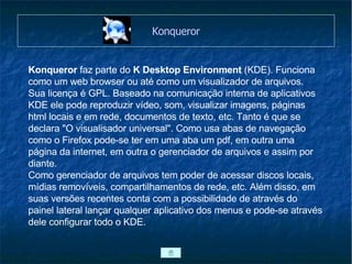 Konqueror Konqueror  faz parte do  K Desktop Environment  (KDE). Funciona como um web browser ou até como um visualizador de arquivos. Sua licença é GPL. Baseado na comunicação interna de aplicativos KDE ele pode reproduzir vídeo, som, visualizar imagens, páginas html locais e em rede, documentos de texto, etc. Tanto é que se declara "O visualisador universal". Como usa abas de navegação como o Firefox pode-se ter em uma aba um pdf, em outra uma página da internet, em outra o gerenciador de arquivos e assim por diante. Como gerenciador de arquivos tem poder de acessar discos locais, mídias removíveis, compartilhamentos de rede, etc. Além disso, em suas versões recentes conta com a possibilidade de através do painel lateral lançar qualquer aplicativo dos menus e pode-se através dele configurar todo o KDE. 