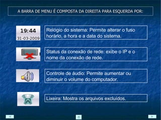 A BARRA DE MENU É COMPOSTA DA DIREITA PARA ESQUERDA POR: Relógio do sistema: Permite alterar o fuso horário, a hora e a data do sistema. Status da conexão de rede: exibe o IP e o nome da conexão de rede. Controle de áudio: Permite aumentar ou diminuir o volume do computador. Lixeira: Mostra os arquivos excluídos. 