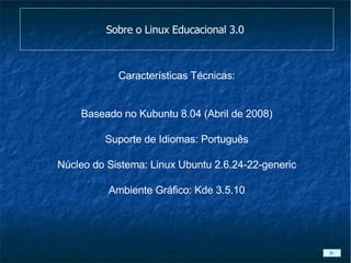 Sobre o Linux Educacional 3.0  Características Técnicas: Baseado no Kubuntu 8.04 (Abril de 2008) Suporte de Idiomas: Português Núcleo do Sistema: Linux Ubuntu 2.6.24-22-generic Ambiente Gráfico: Kde 3.5.10 