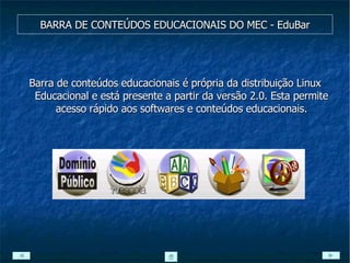 BARRA DE CONTEÚDOS EDUCACIONAIS DO MEC - EduBar Barra de conteúdos educacionais é própria da distribuição Linux Educacional e está presente a partir da versão 2.0. Esta permite acesso rápido aos softwares e conteúdos educacionais. 
