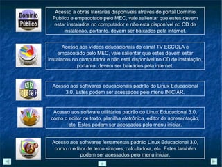 Acesso a obras literárias disponíveis através do portal Domínio Publico e empacotado pelo MEC, vale salientar que estes devem estar instalados no computador e não está disponível no CD de instalação, portanto, devem ser baixados pela internet. Acesso aos vídeos educacionais do canal TV ESCOLA e empacotado pelo MEC, vale salientar que estes devem estar instalados no computador e não está disponível no CD de instalação, portanto, devem ser baixados pela internet. Acesso aos softwares educacionais padrão do Linux Educacional 3.0. Estes podem ser acessados pelo menu INICIAR. Acesso aos software utilitários padrão do Linux Educacional 3.0, como o editor de texto, planilha eletrônica, editor de apresentação, etc. Estes podem ser acessados pelo menu iniciar. Acesso aos softwares ferramentas padrão Linux Educacional 3.0, como o editor de texto simples, calculadora, etc. Estes também podem ser acessados pelo menu iniciar. 
