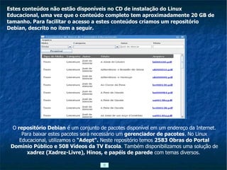 Estes conteúdos não estão disponíveis no CD de instalação do Linux Educacional, uma vez que o conteúdo completo tem aproximadamente 20 GB de tamanho. Para facilitar o acesso a estes conteúdos criamos um repositório Debian, descrito no ítem a seguir. O  repositório Debian  é um conjunto de pacotes disponível em um endereço da Internet. Para baixar estes pacotes será necessário um  gerenciador de pacotes . No Linux Educacional, utilizamos o  "Adept".  Neste repositório temos  2583 Obras do Portal Domínio Público e 508 Vídeos da TV Escola . Também disponibilizamos uma solução de  xadrez (Xadrez-Livre), Hinos, e papéis de parede  com temas diversos.  